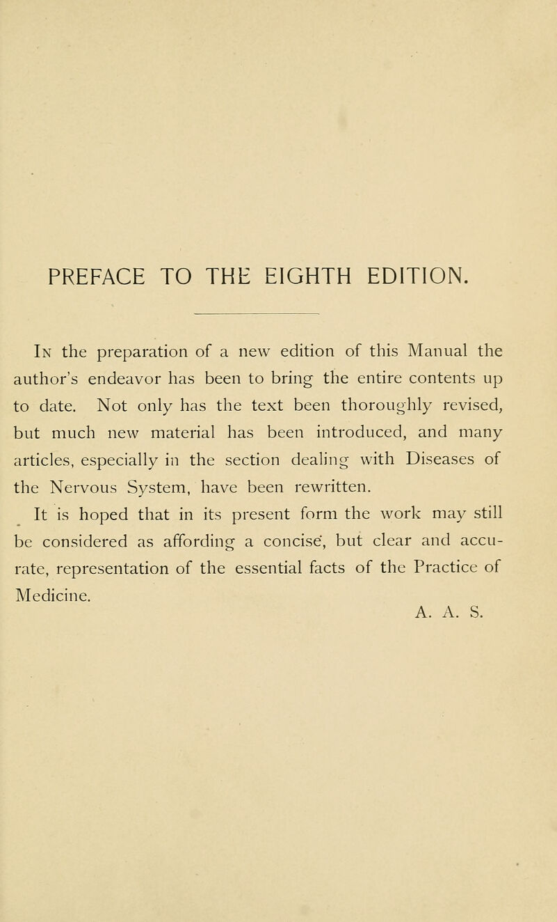 In the preparation of a new edition of this Manual the author's endeavor has been to bring the entire contents up to date. Not only has the text been thoroughly revised, but much new material has been introduced, and many articles, especially in the section dealing with Diseases of the Nervous System, have been rewritten. It is hoped that in its present form the work may still be considered as affording a concise, but clear and accu- rate, representation of the essential facts of the Practice of Medicine. A. A. S.