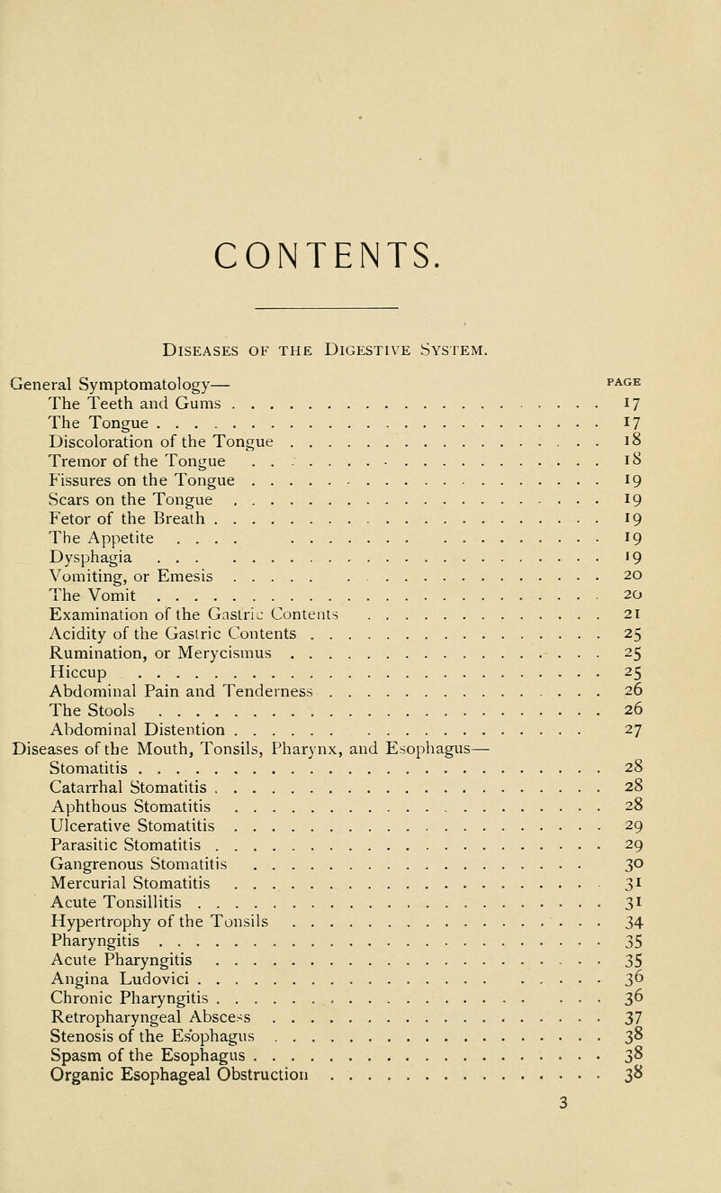 CONTENTS. Diseases of the Digestive System. General Symptomatology— page The Teeth and Gums 17 The Tongue 17 Discoloration of the Tongue 18 Tremor of the Tongue 18 Fissures on the Tongue 19 Scars on the Tongue 19 Fetor of the Breath 19 The Appetite .... 19 Dysphagia '9 Vomiting, or Emesis 20 The Vomit 20 Examination of the Gastric Contents 21 Acidity of the Gasiric Contents 25 Rumination, or Merycismus 25 Hiccup 25 Abdominal Pain and Tenderness 26 The Stools 26 Abdominal Distention 27 Diseases of the Mouth, Tonsils, Pharynx, and Esophagus— Stomatitis 28 Catarrhal Stomatitis 28 Aphthous Stomatitis 28 Ulcerative Stomatitis 29 Parasitic Stomatitis 29 Gangrenous Stomatitis 30 Mercurial Stomatitis 3^ Acute Tonsillitis 31 Hypertrophy of the Tonsils 34 Pharyngitis 35 Acute Pharyngitis 35 Angina Ludovici 3^ Chronic Pharyngitis , 3^ Retropharyngeal Abscess Zl Stenosis of the Esophagus 38 Spasm of the Esophagus 2,^ Organic Esophageal Obstruction 38