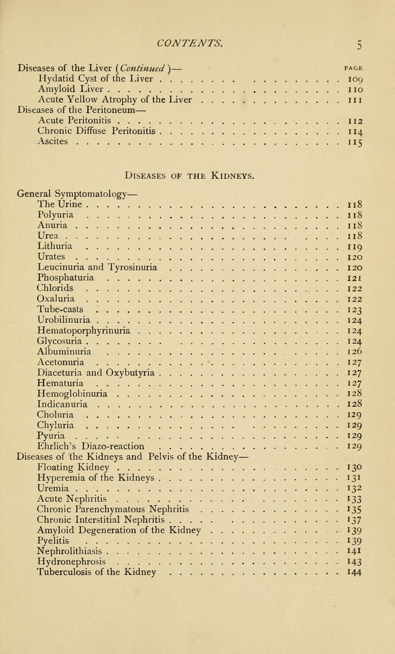 Diseases of the Liver {Continued')— page Hydatid Cyst of the Liver 109 Amyloid Liver no Acute Yellov^ Atrophy of the Liver in Diseases of the Peritoneum— Acute Peritonitis 112 Chronic Diffuse Peritonitis 114 Ascites 115 Diseases of the Kidneys. General Symptomatology— The Urine ^..118 Polyuria 118 Anuria 118 Urea 118 Lithuria II9 Urates 120 Leucinuria and Tyrosinuria 120 Phosphatm'ia 121 Chlorids 122 Oxaluria 122 Tube-casts 123 Urobilinuria 124 Hematoporphyrinuria 124 Glycosuria 124 Albuminuria 126 Acetonuria 127 Diaceturia and Oxybutyria . 127 Hematuria 127 Hemoglobinuria 128 Indicanuria 128 Choluria 129 Chyluria , . , 129 Pyuria 129 Ehrlich's Diazo-reaction 129 Diseases of the Kidneys and Pelvis of the Kidney— Floating Kidney 130 Hyperemia of the Kidneys 131 Uremia 132 Acute Nephritis 133 Chronic Parenchymatous Nephritis 135 Chronic Interstitial Nephritis 137 Amyloid Degeneration of the Kidney -139 Pyelitis 139 Nephrolithiasis 14I Hydronephrosis 143 Tuberculosis of the Kidney ^ . 144