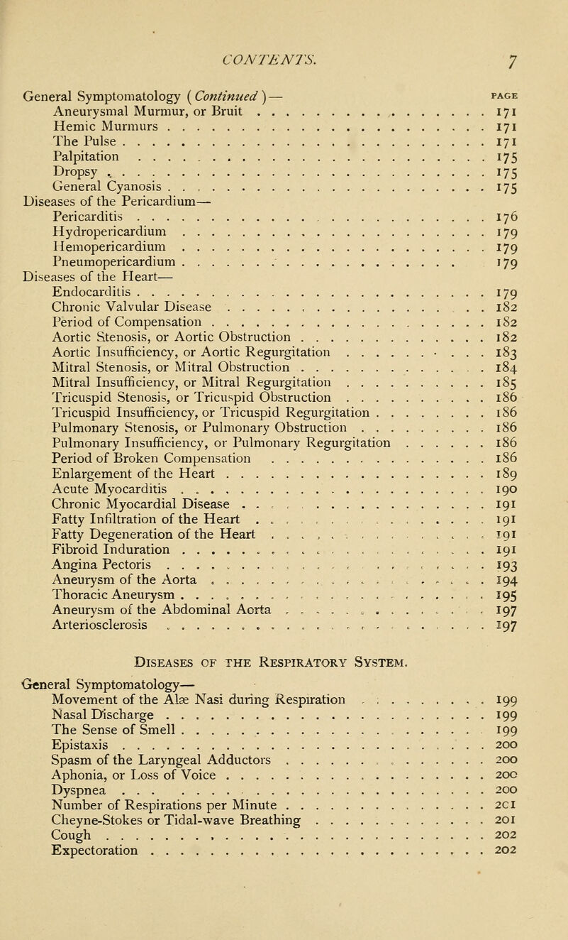 General Symptomatology (Continued) — page Aneurysmal Murmur, or Bruit 171 Hemic Murmurs 171 The Pulse 171 Palpitation 175 Dropsy 175 General Cyanosis 175 Diseases of the Pericardium— Pericarditis 176 Hydropericardium 179 Hemopericardium 179 Pneumopericardium 179 Diseases of the Pleart— Endocarditis 179 Chronic Valvular Disease 182 Period of Compensation 182 Aortic Stenosis, or Aortic Obstruction 182 Aortic Insufficiency, or Aortic Regurgitation • ... 183 Mitral Stenosis, or Mitral Obstruction 184 Mitral Insufficiency, or Mitral Regurgitation 185 Tricuspid Stenosis, or Tricuspid Obstruction 186 Tricuspid Insufficiency, or Tricuspid Regurgitation 186 Pulmonary Stenosis, or Pulmonary Obstruction 186 Pulmonary Insufficiency, or Pulmonary Regurgitation 186 Period of Broken Compensation 186 Enlargement of the Heart 189 Acute Myocarditis . „ 190 Chronic Myocardial Disease . . , , 191 Fatty Infiltration of the Heart . . , < 191 Fatty Degeneration of the Heart .....,.,,..,... 191 Fibroid Induration „ ... c ..,,.,,... . 191 Angina Pectoris .>..,,,,,,... 193 Aneurysm of the Aorta .,..,-,.„,..,.,.... 194 Thoracic Aneurysm ...,...,.,.. , . 195 Aneurysm of the Abdominal Aorta ,,,.. c .>...., 197 Arteriosclerosis ......... = .., r ,,..,.. . 197 Diseases of the Respiratory System. General Symptomatology— Movement of the Alse Nasi during Respuration - ; 199 Nasal Discharge 199 The Sense of Smell 199 Epistaxis 200 Spasm of the Laryngeal Adductors 200 Aphonia, or Loss of Voice 200 Dyspnea 200 Number of Respirations per Minute 2CI Cheyne-Stokes or Tidal-wave Breathing 201 Cough 202 Expectoration 202