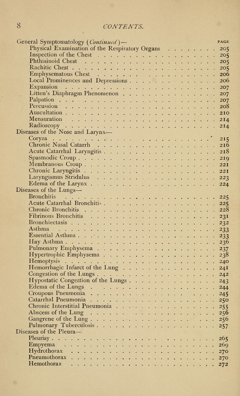 General Symptomatology {^Continued)— page Physical Examination of the Respiratory Organs 205 Inspection of the Chest 205 Phthisinoid Chest 205 Rachitic Chest 205 Emphysematous Chest 206 Local Prominences and Depressions 206 Expansion 207 Litten's Diaphragm Phenomenon 207 Palpation . . , 207 Percussion 208 Auscultation 210 Mensuration 214 Radioscopy 214 Diseases of the Nose and Larynx— Coryza ' 215 Chronic Nasal Catarrh 216 Acute Catarrhal Laryngitis 218 Spasmodic Croup 219 INIembranous Croup 221 Chronic Laryngitis 221 Laryngismus Stridulus 223 Edema of the Larynx 224 Diseases of the Lungs— Bronchitis 225 Acute Catarrhal Bronchitis 225 Chronic Bronchitis 228 Fibrinous Bronchitis 231 Bronchiectasis 232 Asthma 233 Essential Asthma 233 Hay Asthma , 236 Pulmonary Emphysema 237 Hypertrophic Emphysema 238 Hemoptysis 240 Hemorrhagic Infarct of the Lung 241 Congestion of the Lungs 242 Hypostatic Congestion of the Lungs 243 Edema of the Lungs . 244 Croupous Pneumonia .... 245 Catarrhal Pneumonia 250 Chronic Interstitial Pneumonia 255 Abscess of the Lung 256 Gangrene of the Lung 256 Pulmonary Tuberculosis 257 Diseases of the Pleura— Pleurisy 265 Empyema ... . ,- 269 Hydrothorax 270 Pneumothorax 270 Hemothorax 272