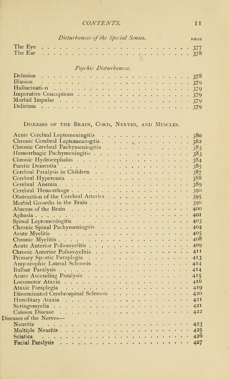 Disturbances of the Special Senses. page The Eye , 377 The Ear 378 Psychic Disturbances. Delusion 378 Illusion ................. c ...... . 379 Hallucination 379 Imperative Conceptions 379 Morbid Impulse .... ................. 379 Delirium 379 Diseases of the Brain, Cord, Nerves, and Muscles, Acute Cerebral Leptomeningitis 380 Chronic Cerebral Leptomeningitis ..... j_ 382 Chronic Cerebral Pachymeningitis 383 Hemorrhagic Pachymeningitis 383 Chronic Hydrocephalus 384 Paretic Dementia' 385 Cerebral Paralysis in Children . 387 Cerebral Hyperemia 388 Cerebral Anemia 389 Cerebral Hemorrhage 390 Obstruction of the Cerebral Arteries 395 Morbid Growths in the Brain 396 Abscess of the Brain 400 Aphasia 401 Spinal Leptomeningitis 403 Chronic Spinal Pachymeningitis 404 Acute Myelitis 405 Chronic Myelitis 408 Acute Anterior Poliomyelitis =_ . 409 Chronic Anterior Poliomyelitis 41^ Primary Spnstic Paraplegia 413 Amyotrophic Lateral Sclerosis 414 Bulbar Paralysis 414 Acute Ascending Paralysis 415 Locomotor Ataxia 4^6 Ataxic Paraplegia 4^9 Disseminated Cerebrospinal Sclerosis 420 Hereditary Ataxia 421 Syringomyelia 421 Caisson Disease 422 Diseases of the Nerves— Neuritis 423 Multiple Neuritis 425 Sciatica • » 426 Facial Paralysis 427