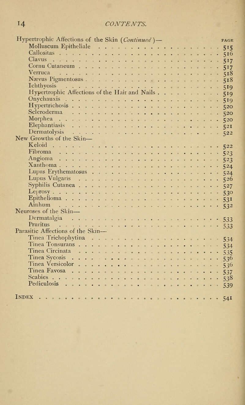 Hypertrophic Affections of the Skin {^Continued)— page Molhiscum Epithehale .. = o .,......,,, c = = , 515 Callositas .,.....„,.,.„„....„, ^ » .0. 516 Clavus ....o.,....,„,..,,,,,,oo.„5i7 Cornu Cutaneum ...,„,.. 0 = 0, .., = .,„o.. 517 Verruca ..,, o.., o .» .0 ,,,...,.,<,. ,. 518 Nasvus PigmentosLis ,,„.,,.,. .0. ,,0 = ,,,,,0 518 Ichthyosis ... = ..,...,.,. „o = o ,,, „ Hypertrophic Affections of the Hair and Nails . . „ » = = = = , . 519 Onychauxis ....„„... .o.c.. = o..5i9 Hypertrichosis ............ o .» = = .. = .. . 520 Scleroderma .....,..,.„.. co = .. = 0 = Morphea .. o = .-.. = . 00 ..,„. = = = . .c. . 520 Elephantiasis ..,. .0 .-.,...,.,...... . 521 Dermatolysis .....,,. o . = o = .»,.». c New Growths of the Skin— Keloid ..... ......,„„.„,....,, Fibroma ...,, .„o „...„„„.„ .0 ... , Angioma ^ ....,..,.,,.„„,„. .....»» 523 Xanthoma ......,.., = „,„.„„.,,. o = . o 524 Lupus Erythematosus . o ».o c ........,:...• » 524 Lupus Vulgaris . . = . , o . = , = o . = o = , o c , . . . 526 Syphilis Cutanea .........„..,„„,..... = 527 Leprosy .......,,,.,,„.. o o .. .^ c .0. . 530 Epithelioma .....,„.,, = ,.. o 0=, o ». ..o 531 Ainhum ....... 0,. = .0 »,..,,....- . 532 Neuroses of the Skin— Dermatalgia . .0,0 = 0 o . o .<.... = . o = . o . . 533 Pruritus .,.......„..._./........ 533 Parasitic Affections of the Skm— Tinea Trichophytina . , = =>.. = ...,,,.. c = .. = 534 Tinea Tonsurans ....„„... o ,„ ... ^ ..,.. . 534 Tinea Circinata ,.., = 0 o ,... = = ;<>..,-.... 535 Tinea Sycosis .... . . . c o , . = « . . o . o = . . . 536 Tinea Versicolor . .......=, o o o = ... o .... . 536 Tinea Favosa .. ...„o ,„.».. o c,..-. . Scabies .. = ,.... o .. ^ . 0 o c .. o . = o . . Pediculosis . . . . . . » . „ . » . . , , . a o , . c .. 519 519 520 520 520 521 522 522 523 537 538 539 Index . . 541