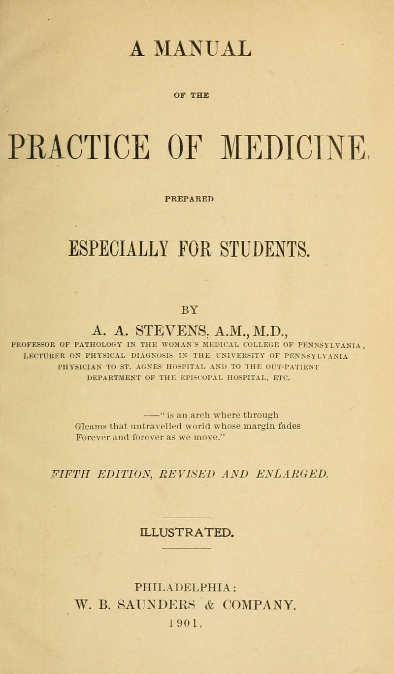 A MANUAL PRACTICE OF MEDICINE, PEEPARED ESPECIALLY FOR STUDENTS. BY A. A. STEVENS, A.M., M.D., PROFESSOR OF PATHOLOGY IN THE WOMAN'S MEDICAL COLLEGE OF PENNSYLVANIA i LECTURER ON PHYSICAL DIAGNOSIS IN THE UNIVERSITY OF PENNSYLVANIA PHYSICIAN TO ST. AGNES HOSPITAL AND TO THE OUT-PATIEMT DEPARTMENT OF THE EPISCOPAL HOSPITAL, ETC.  is an arch where through Gleams that untravelled world whose margin fades Forever and forever as we move. FIFTH EDITION, REVISED AND ENLARGED. ILLUSTRATED. PHILADELPHIA : W. B. SAUNDERS & COMPANY, 1901.