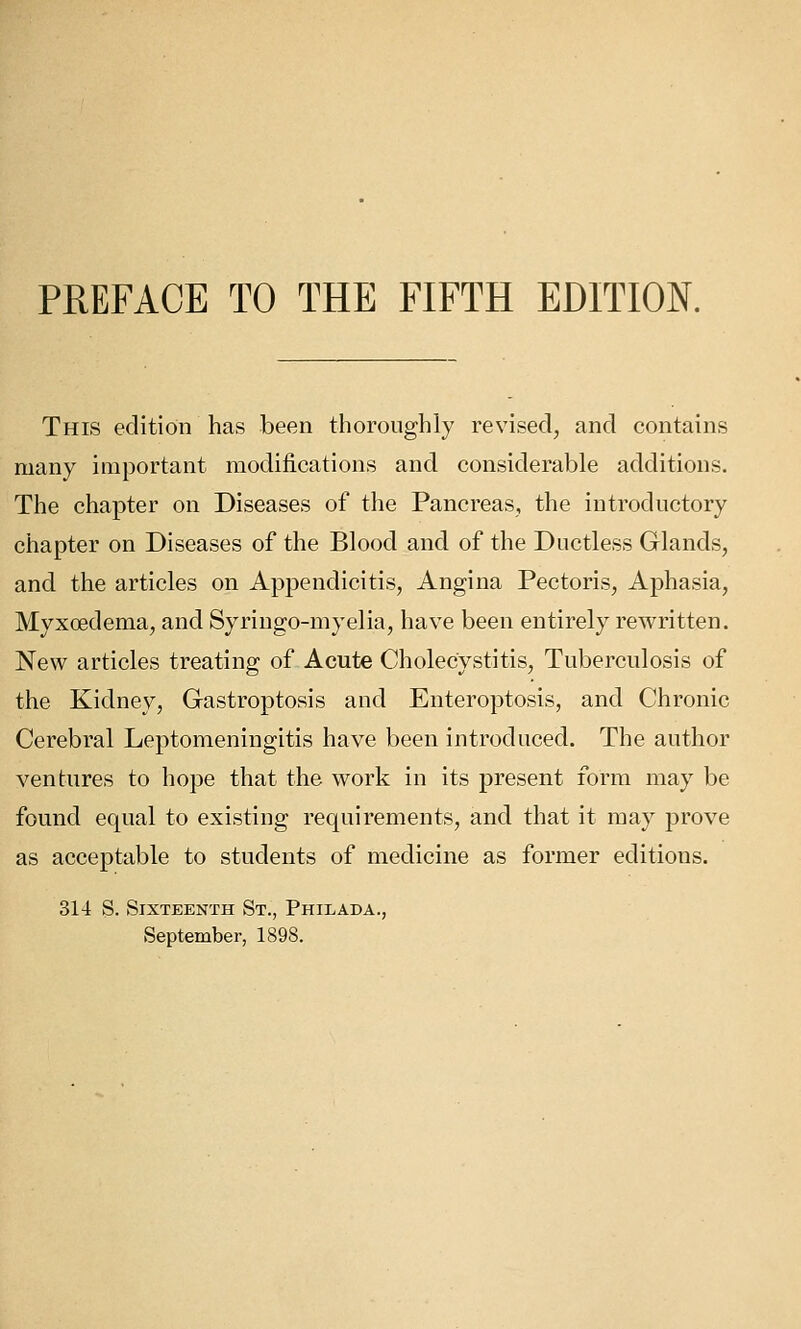 This edition has been tlioronghly revised, and contains many important modifications and considerable additions. The chapter on Diseases of the Pancreas, the introductory chapter on Diseases of the Blood and of the Ductless Glands, and the articles on Appendicitis, Angina Pectoris, Aphasia, Myxoedema, and Syringo-myelia, have been entirely rewritten. New articles treating of Acute Cholecystitis, Tuberculosis of the Kidney, Gastroptosis and Enteroptosis, and Chronic Cerebral Leptomeningitis have been introduced. The author ventures to hope that the work in its present form may be found equal to existing requirements, and that it may prove as acceptable to students of medicine as former editions. 314 S. Sixteenth St., Philada., September, 1898.