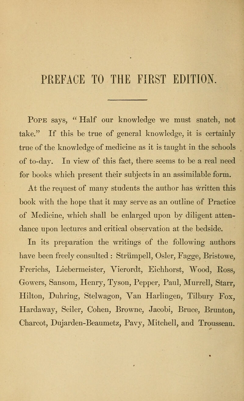 Pope says,  Half our knowledge we must snatch, not take. If this be true of general knowledge, it is certainly true of the knowledge of medicine as it is taught in the schools of to-day. In view of this fact, there seems to be a real need for books which present their subjects in an assimilable form. At tine request of many students the author has written this book with the hope that it may serve as an outline of Practice of Medicine, which shall be enlarged upon by diligent atten- dance upon lectures and critical observation at the bedside. In its preparation the ^vritings of the following authors have been freely consulted : Striimpell, Osier, Fagge, Bristowe, Frerichs, Liebermeister, Vierordt, Eichhorst, Wood, Ross, Gowers, Sansom, Henry, Tyson, Pepper, Paul, Murrell, Starr, Hilton, Duhring, Stelwagon, Van Harlingen, Tilbury Fox, Hardaway, Seller, Cohen, Browne, Jacobi, Bruce, Brunton, Charcot, Dujarden-Beaumetz, Pavy, Mitchell, and Trousseau.