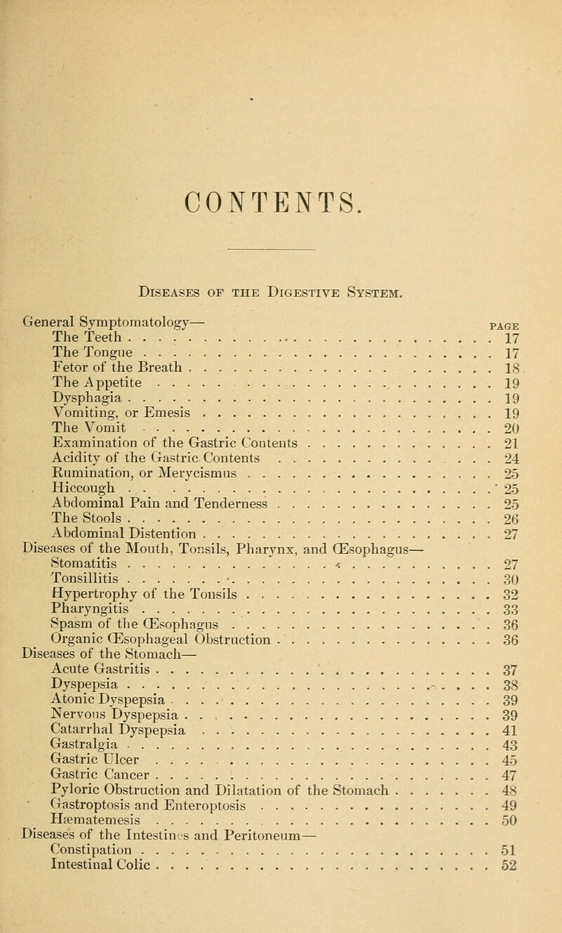 CONTENTS. Diseases of the Digestive System. General Symptomatology— page The Teeth 17 The Tongue 17 Fetor of the Breath 18 The Appetite 19 Dysphagia 19 Vomiting, or Emesis 19 The Vomit 20 Examination of the Gastric Contents 21 Acidity of the Gastric Contents 24 Rumination, or Merycismus 25 Hiccough , 25 Abdominal Pain and Tenderness 25 The Stools 26 Abdominal Distention 27 Diseases of the Mouth, Tonsils, Pharynx, and (Esophagus— Stomatitis < 27 Tonsillitis ■ 30 Hypertrophy of the Tonsils 32 Pharyngitis 33 vSpasm of the Oesophagus 36 Organic Qilsophageal Obstruction 36 Diseases of the Stomach— Acute Gastritis ' 37 Dyspepsia 38 Atonic Dyspepsia 39 Nervous Dyspepsia 39 Catarrhal Dyspepsia 41 Gastralgia 43 Gastric Ulcer 45 Gastric Cancer 47 Pyloric Obstruction and Dilatation of the Stomach 48 Gastroptosis and Enteroptosis 49 Hfematemesis 50 Diseases of the Intestines and Peritoneum— Constipation 51 Intestinal Colic 52