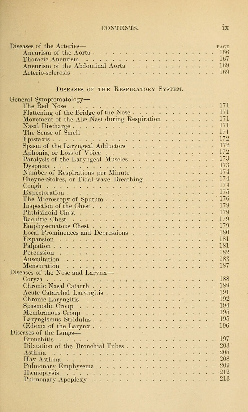 Diseases of the Arteries— page Aneurism of the Aorta 166 Thoracic Aneurism 167 Aneurism of the Abdominal Aorta 169 Arterio-sclerosis 169 Diseases of the Eespiratory System. General Symptomatology— The Eed Nose 171 Flattening of tlie Bridge of the Nose 171 Movement of tlie AIeb Nasi during Respiration 171 Nasal Discharge 171 The Sense of Smell 171 Epistaxis 172 S[)asm of the Laryngeal Adductors 172 Aphonia, or Loss of Voice 172 Paralysis of tlie Laryngeal Muscles 173 Dyspnoea 173 Number of Respirations per Minute 174 Cheyne-Stokes, or Tidal-wave Breathing 174 Cough 174 Expectoration 175 The Microscopy of Sputum 176 Inspection of the Chest 179 Phthisinoid Chest 179 Racliitic Chest 179 Emphysematous Chest 179 Local Prominences and Depressions . ISO Expansion 181 Palpation 181 Percussion 182 Auscultation . . . . - 183 Mensuration 187 Diseases of the Nose and Larynx— Coryza 188 Chronic Nasal Catarrh . 189 Acute Catarrhal Laryngitis 191 Chronic Laryngitis 192 Spasmodic Croup > • • • • 194 Membranous Croup 195 Laryngismus Stridulus 195 (Edema of the Larynx 196 Diseases of the Lungs— Bronchitis 197 Dilatation of the Bronchial Tubes 203 Asthma 205 Hay Asthma 208 Pulmonary Emphysema 209 HEemopiysis 212 Pulmonary Apoplexy 213