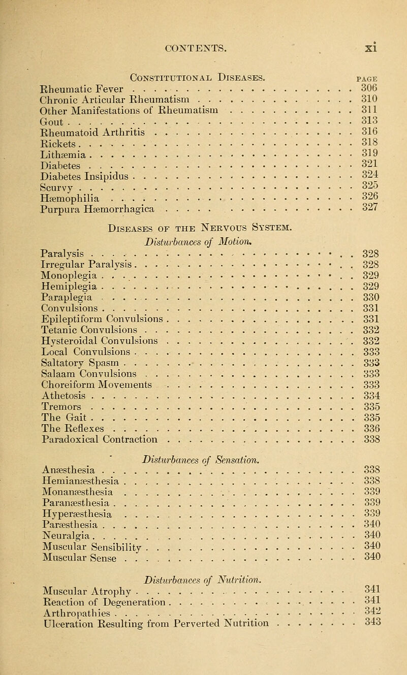 Constitutional Diseases. page Rheumatic Fever 306 Chronic Articular Rheumatism 310 Other Manifestations of Rheumatism 311 Gout 313 Rheumatoid Arthritis 316 Rickets 318 Lithpemia 319 Diabetes 321 Diabetes Insipidus 324 Scurvy 32o Haemophilia 326 Purpura Haemorrhagica 327 Diseases of the Nervous System. Disturbances of Motion, Paralysis . 328 Irregular Paralysis . 328 Monoplegia - . • . 329 Hemiplegia 329 Paraplegia 330 Convulsions 331 Epileptiform Convulsions 331 Tetanic Convulsions 332 Hysteroidal Convulsions 332 Local Convulsions 333 Saltatory Spasm , 383 Salaam Convulsions 333 Choreiform Movements 333 Athetosis 334 Tremors 335 The Gait 335 The Reflexes • • • 336 Paradoxical Contraction 338 Disturbances of Sensation. AnEesthesia 338 Hemiansesthesia 338 Monanaesthesia 339 Paranaesthesia 339 Hyperaesthesia 339 Paraesthesia 340 Neuralgia 340 Muscular Sensibility 340 Muscular Sense 340 Disturbances of Nutrition. Muscular Atrophy 341 Reaction of Degeneration 341 Arthropathies 342 Ulceration Resulting from Perverted Nutrition 343