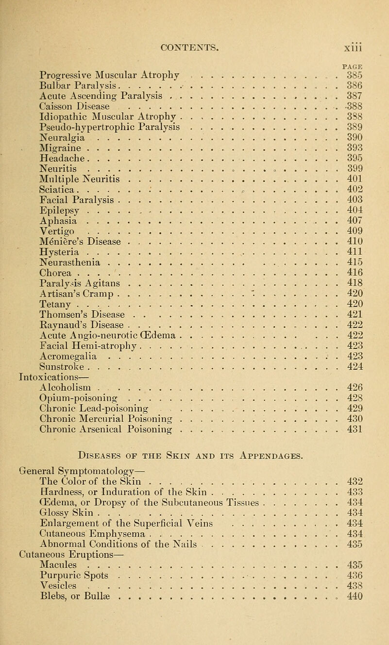 PAGE Progressive Muscular Atrophy = . 385 Bulbar Paralysis ■ 386 Acute Ascending Paralysis 387 Caisson Disease -388 Idiopathic Muscular Atrophy 388 Pseudo-hypertrophic Paralysis 389 Neuralgia 390 Migraine 393 Headache 395 Neuritis , . . . 399 Multiple Neuritis 401 Sciatica : » 402 Facial Paralysis 403 Epilepsy ■ 404 Aphasia 407 Vertigo 409 Meniere's Disease 410 Hysteria , 411 Neurasthenia 415 Chorea . . 416 Paralysis Agitans 418 Artisan's Cramp . 420 Tetany . 420 Thorasen's Disease 421 Kaynaud's Disease 422 Acute Angio-neurotic (Edema 422 Facial Hemi-atrophy 423 Acromegalia 423 Sunstroke 424 Intoxications-— Alcoholism 426 Opium-poisoning 428 Chronic Lead-poisoning • 429 Chronic Mercurial Poisoning 430 Chronic Arsenical Poisoning 431 Diseases of the Skin and its Appendages. General Symptomatology— The Color of the Skin 432 Hardness, or Induration of the Skin 433 Oedema, or Dropsy of the Subcutaneous Tissues 434 Glossy Skin 434 Enlargement of the Superficial Veins 434 Cutaneous Emphysema 434 Abnormal Conditions of the Nails 435 Cutaneous Eruptions— Macules 435 Purpuric Spots , - 436 Vesicles 438 Blebs, or Bullse .440