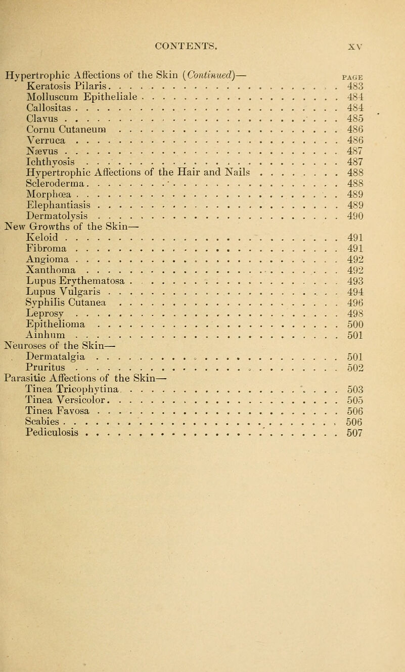 Hypertrophic Affections of tlie Skin [Continued)— page Keratosis Pilaris 483 Molluscum Epitheliale 484 Callositas 484 Clavus 485 Cornu Cutaneum 486 Verruca 4S6 Nsevus 487 Ichthyosis • • • •_ .•••■•. 487 Hypertrophic Affections of the Hair and Nails 488 Scleroderma ■ 488 Morphoea 489 Elephantiasis 489 Dermatolysis 490 New Growths of the Skin— Keloid 491 Fibroma 491 Angioma 492 Xanthoma 492 Lupus Erythematosa . 493 Lupus Vulgaris . 494 Syphilis Cutanea 496 Leprosy 498 Epithelioma 500 Ainhum 501 Neuroses of the Skin—• Dermatalgia » 501 Pruritus o 502 Parasitic Affections of the Skin— Tinea Tricophytina. ...*..,. 503 Tinea Versicolor 505 Tinea Favosa 506 Scabies 506 Pediculosis ' 507