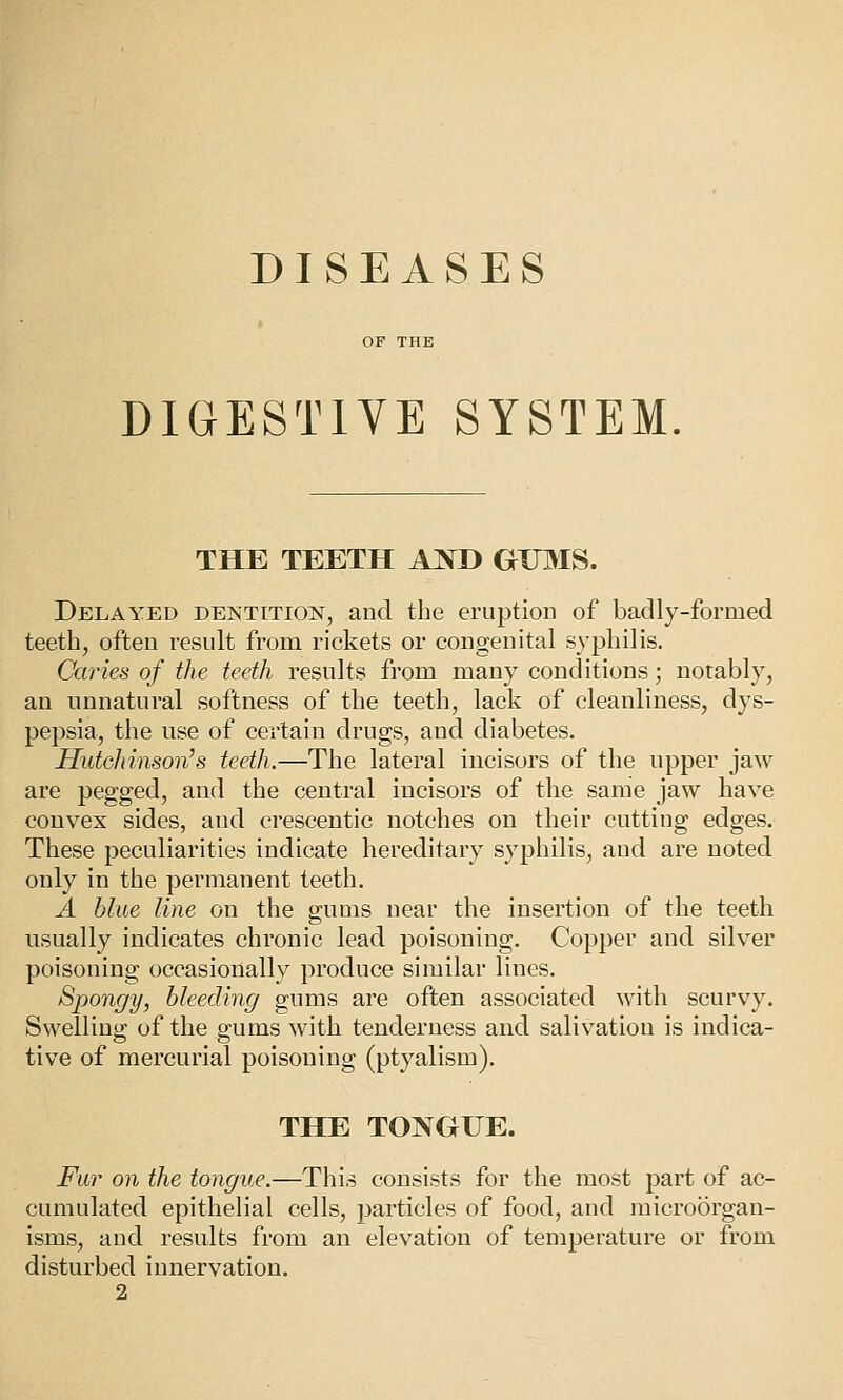 DISEASES DIGESTIVE SYSTEM THE TEETH A^D GUMS. Delayed dentition, and the eruption of badly-formed teeth, often residt from rickets or congenital syphilis. Caries of the teeth results from many conditions; notably, an unnatural softness of the teeth, lack of cleanliness, dys- pepsia, the use of certain drugs, and diabetes. Hutchinson's teeth.—The lateral incisors of the upper jaw are pegged, and the central incisors of the same jaw have convex sides, and crescentic notches on their cutting edges. These peculiarities indicate hereditary syphilis, and are noted only in the permanent teeth. A blue line on the gums near the insertion of the teeth usually indicates chronic lead poisoning. Copper and silver poisoning occasionally produce similar lines. Spongy, bleeding gums are often associated with scurvy. Swelling of the gums with tenderness and salivation is indica- tive of mercurial poisoning (ptyalism). THE TONGUE. Fur on the tongue.—This consists for the most part of ac- cumulated epithelial cells, ])articles of food, and microorgan- isms, and results from an elevation of temperature or from disturbed innervation. 2