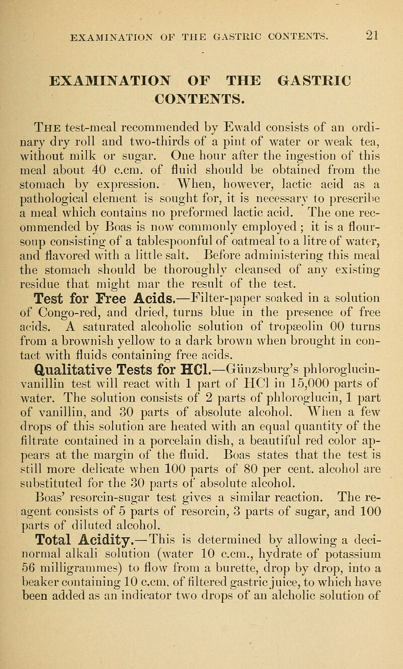 EXAMINATION OF THE GASTRIC CONTENTS. The test-meal recommended by Ewald consists of an ordi- nary dry roll and two-thirds of a pint of water or weak tea, without milk or sugar. One hour after the ingestion of this meal about 40 c.cm. of fluid should be obtained from the stomach by expression. When, however, lactic acid as a pathological element is sought for, it is necessary to prescribe a meal which contains no preformed lactic acid. The one rec- ommended by Boas is now commonly employed ; it is a flour- sonp consisting of a tablespoonful of oatmeal to a litre of water, and flavored with a little salt. Before administering this meal the stomach should be thoroughly cleansed of any existing residue that might mar the result of the test. Test for Free Acids.—Filter-paper soaked in a solution of Congo-red, and dried, turns blue in the presence of free acids. A saturated alcoholic solution of tropseolin 00 turns from a brownish yellow to a dark brown when brought in con- tact with fluids containing free acids. Qualitative Tests for HCl.—Giinzsburg's phloroglucin- vanillin test will react with 1 part of HCl in 15,000 parts of water. The solution consists of 2 parts of phlorogluciu, 1 part of vanillin, and 30 parts of absolute alcohol. When a few drops of this solution are heated with an equal quantity of the filtrate contained in a porcelain dish, a beautiful red color ap- pears at the margin of the fluid. Boas states that the test is still more delicate when 100 parts of 80 per cent, alcohol are substituted for the 30 parts of absolute alcohol. Boas' resorcin-sugar test gives a similar reaction. The re- agent consists of 5 parts of resorcin, 3 parts of sugar, and 100 parts of diluted alcohol. Total Acidity.—This is determined by allowing a deci- normal alkali solution (water 10 c.cm., hydrate of potassium 56 milligrammes) to flow from a burette, drop by drop, into a beaker containing 10 c.cm. of filtered gastric juice, to which have been added as an indicator two drops of an alcholic solution of