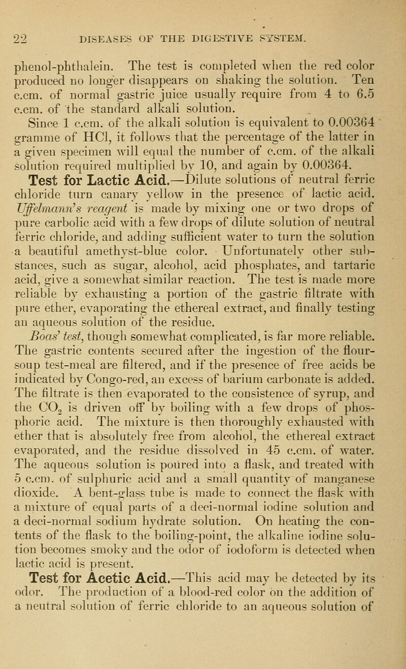 pheuol-phtlialeiu. The test is completed when the red color produced no longer disappears on shaking the sokition. Ten c.cm. of normal gastric juice usually require from 4 to 6.5 ccm. of the standard alkali solution. Since 1 c.cm. of the alkali solution is equivalent to 0.00364 gramme of HCl, it follows that the jiercentage of the latter in a given sj)ecimen will equal the number of c.cm. of the alkali solution required multiplied by 10, and again by 0.00364. Test for Lactic Acid.—Dilute solutions of neutral ferric chloride turn canary yellow in the presence of lactic acid. TJffehnann^s reagent is made by mixing one or two drops of pure carbolic acid with a few drops of dilute solution of neutral ferric chloride, and adding sufficient water to turn the solution a beautiful amethyst-blue color. Unfortunately other sub- stances, such as sugar, alcohol, acid phosphates, and tartaric acid, give a somewhat similar reaction. The test is made more reliable by exhausting a portion of the gastric filtrate with pure ether, evaporating the ethereal extract, and finally testing an aqueous solution of the residue. Boas^ test, though somewhat complicated, is far more reliable. The gastric contents secured after the ingestion of the flour- soup test-meal are filtered, and if the presence of free acids be indicated by Congo-red, an excess of barium carbonate is added. The filtrate is then evaporated to the consistence of syrup, and the COg is driven off by boiling with a few drops of phos- phoric acid. The mixture is then thoroughly exhausted with ether that is absolutely free from alcohol, the ethereal extract evaporated, and the residue dissolved in 45 c.cm. of water. The aqueous solution is poured into a flask, and treated with 5 c.cm. of sulphuric acid and a small quantity of manganese dioxide. A bent-glass tube is made to connect the flask with a mixture of equal parts of a deci-normal iodine solution and a deci-normal sodium hydrate solution. On heating the con- tents of the flask to the boiling-point, the alkaline iodine solu- tion becomes smoky and the odor of iodoform is detected when lactic acid is present. Test for Acetic Acid.—This acid may be detected by its odor. The production of a blood-red color on the addition of a neutral solution of ferric chloride to an aqueous solution of
