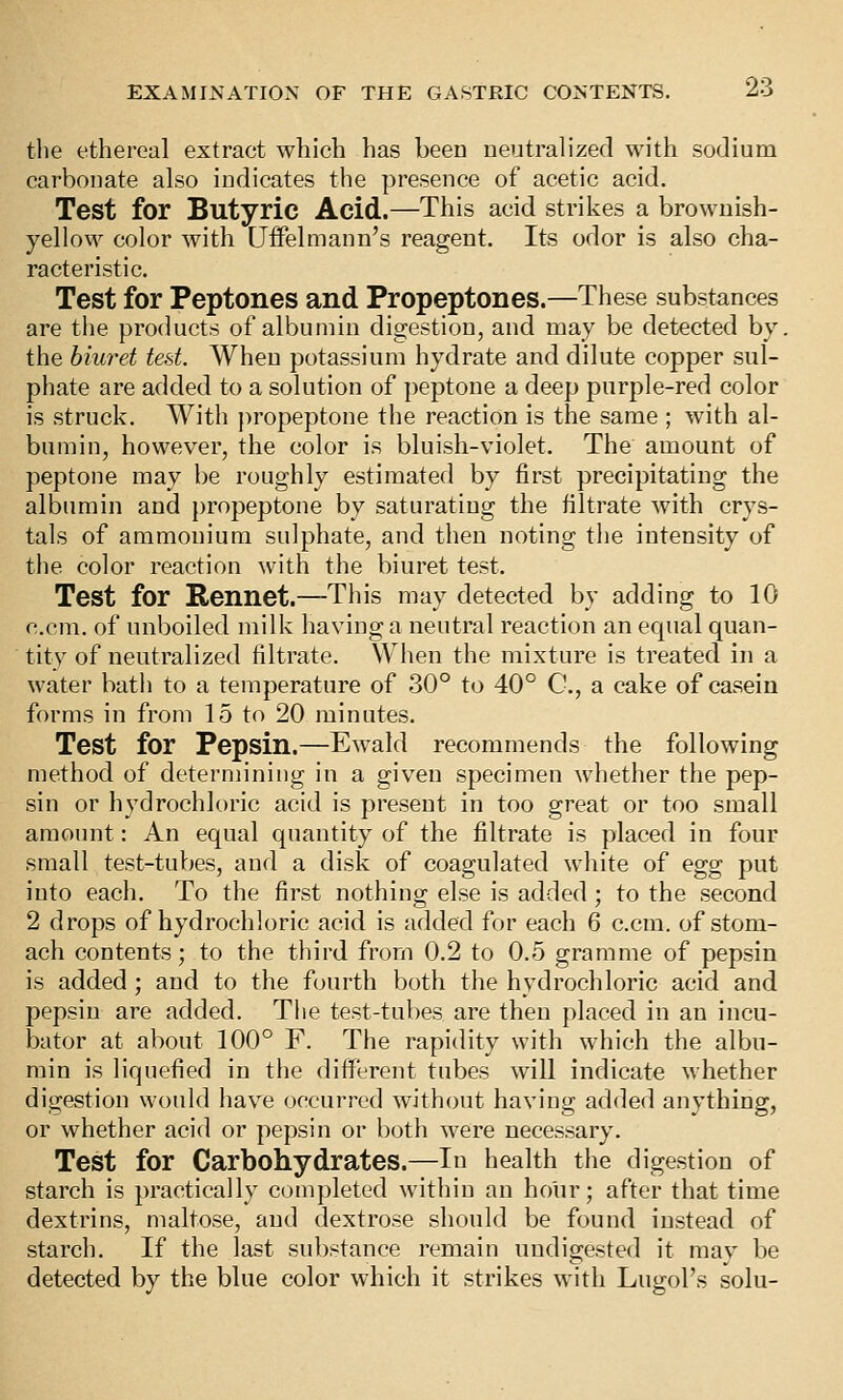 the ethereal extract which has been neutralized with sodium carbonate also indicates the presence of acetic acid. Test for Butyric Acid.—This acid strikes a brownish- yellow color with Uifelmann's reagent. Its odor is also cha- racteristic. Test for Peptones and Propeptones.—These substances are the products of albumin digestion, and may be detected by. the biwet test. When potassium hydrate and dilute copper sul- phate are added to a solution of peptone a deep purple-red color is struck. With ])ropeptone the reaction is the same ; with al- bumin, however, the color is bluish-violet. The amount of peptone may be roughly estimated by first precipitating the albumin and propeptone by saturating the filtrate with crys- tals of ammonium sulphate, and then noting the intensity of the color reaction with the biuret test. Test for Rennet.—This may detected by adding to 10 c.cm. of unboiled milk having a neutral reaction an equal quan- tity of neutralized filtrate. When the mixture is treated in a water bath to a temperature of 30° to 40° C, a cake of casein forms in from 15 to 20 minutes. Test for Pepsin.—Ewald recommends the following method of determining in a given specimen whether the pep- sin or hydrochloric acid is present in too great or too small amount: An equal quantity of the filtrate is placed in four small test-tubes, and a disk of coagulated white of egg put into each. To the first nothing else is added; to the second 2 drops of hydrochloric acid is added for each 6 c.cm. of stom- ach contents; to the third from 0.2 to 0.5 gramme of pepsin is added ; and to the fourth both the hydrochloric acid and pepsin are added. The test-tubes are then placed in an incu- bator at about 100° F. The rapidity with which the albu- min is liquefied in the different tubes will indicate whether digestion would have occurred without having added anything, or whether acid or pepsin or both were necessary. Test for Carbohydrates.—In health the digestion of starch is practically completed within an hour; after that time dextrins, maltose, and dextrose should be found instead of starch. If the last substance remain undigested it may be detected by the blue color which it strikes with Lugol's solu-