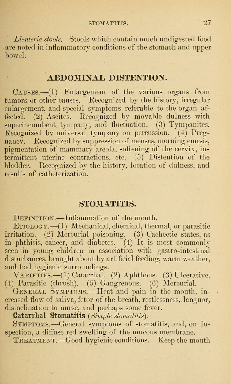 lAenteric stools. Stools which contain much undigested food are noted in inflammatory conditions of the stomach and upper bowel. ABDOMINAL DLSTENTIOIN^. Causes.—(1) Enlargement of the various organs from tumors or other causes. Recognized by the history, irregular enlargement, and special symptoms referable to the organ af- fected. (2) Ascites, llecognized by movable dulness with superincumbent tymjsany, and fluctuation. (3) Tympanites. Recognized by universal tympany on percussion. (4) Preg- nancy. Recognized by suppression of menses, morning emesis, pigmentation of mammary areola, softening of the cervix, in- termittent uterine contractions, etc. (5) Distention of the bladder. Recognized by the history, location of dulness, and results of catheterization. STOMATITIS. Definition.'—Inflammation of the mouth. Etiology.—(1) Mechanical, chemical, thermal, or parasitic irritation. (2) Mercurial poisoning. (3) Cachectic states, as in phthisis, cancer, and diabetes. (4) It is most commonly seen in young children in association with gastro-intestinal disturbances, brought about by artificial feeding, warm weather, and bad hygienic surroundings. Varieties.—(1) Catarrhal. (2) Aphthous. (3) Ulcerative. (4) Parasitic (thrush). (5) Gangrenous. (6) Mercurial. General Symptoms.—Heat and pain in the mouth, in- creased flow of saliva, fetor of the breath, restlessness,, languor, disinclination to nurse, and perhaps some fever. Catarrhal Stomatitis {Simple stomatitis). Symptoms.—General symptoms of stomatitis, and, on in- spection, a difiiise red swelling of the mucous membrane. Treatment.—Good hygienic conditions. Keep the mouth