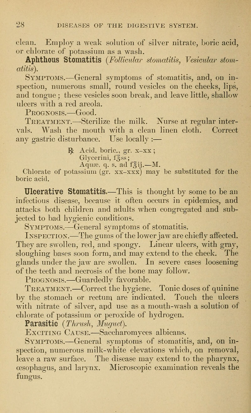 clean. Employ a weak solution of silver nitrate, boric acid, or chlorate of potassium as a wash. Aphthous Stomatitis {Follicular stomatitis, Vesicular stom- atitis). Symptoms.—General symptoms of stomatitis, and, on in- spection, numerous small, round vesicles on the cheeks, lips, and tongue ; these vesicles soon break, and leave little, shallow ulcers with a red areola. Prognosis.—Good. Treatment.—Sterilize the milk. Nurse at regular inter- vals. Wash the mouth with a clean linen cloth. Correct any gastric disturbance. Use locally :— ^ Acid, boric, gr. x-xx; Glycerini, 13 ss; Aqufe, q. s. ad f^ij,—M. Chlorate of potassium (gr. xx-xxx) may be substituted for the boric acid. Ulcerative Stomatitis.—This is thought by some to be an infectious disease, because it often occurs in epidemics, and attacks both children and adults when congregated and sub- jected to bad hygienic conditions. Symptoms.—General symptoms of stomatitis. Inspection.—The gums of the lower jaw are chiefly affected. They are swollen, red, and spongy. Linear ulcers, with gray, sloughing bases soon form, and may extend to the cheek. The glands under the jaw are swollen. In severe cases loosening of the teeth and necrosis of the bone may follow. Prognosis.—Guardedly favorable. Treatment.—Correct the hygiene. Tonic doses of quinine by the stomach or rectum are indicated. Touch the ulcers with nitrate of silver, apd use as a mouth-wash a solution of chlorate of potassium or peroxide of hydrogen. Parasitic {Thrush, Muguet). Exciting Cause.—Saccharomyces albicans. Symptoms.—General symptoms of stomatitis, and, on in- spection, numerous milk-white elevations which, on removal, leave a raw surface. The disease may extend to the pharynx, oesophagus, and larynx. Microscopic examination reveals the fungus.