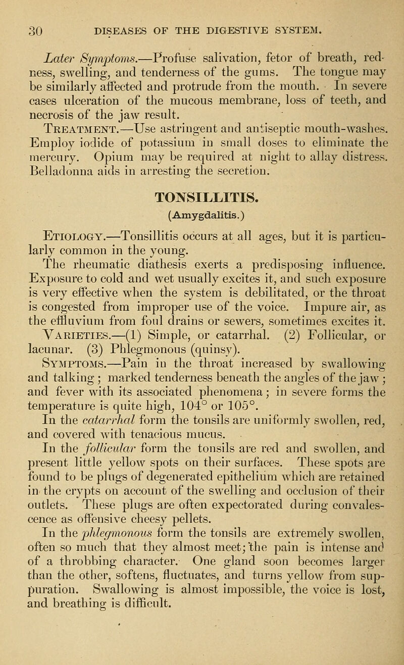 Later Symptoms.—Profuse salivation, fetor of breath, red- ness, swelling, and tenderness of the gums. The tongue may be similarly aifected and protrude from the mouth. In severe cases ulceration of the mucous membrane, loss of teeth, and necrosis of the jaw result. Treatment.—Use astringent and antiseptic mouth-washes. Employ iodide of potassium in small doses to eliminate the mercury. Opium may be required at night to allay distress. Belladonna aids in arresting the secretion. TONSILIilTIS. (Amygdalitis.) Etiology.—Tonsillitis occurs at all ages, but it is particu- larly common in the young. The rheumatic diathesis exerts a predisposing influence. Exposure to cold and wet usually excites it, and such exposure is very eifective when the system is debilitated, or the throat is congested from improper use of the voice. Impure air, as the effluvium from foul drains or sewers, sometimes excites it. Varieties.—(1) Simple, or catarrhal. (2) Follicular, or lacunar. (3) Phlegmonous (quinsy). Symptoms.—Pain in the throat increased by swallowing and talking; marked tenderness beneath the angles of the jaw; and fever with its associated phenomena; in severe forms the temperature is quite high, 104° or 105°. In the catarrhal form the tonsils are uniformly swollen, red, and covered with tenacious mucus. In the follicular form the tonsils are red and swollen, and present little yellow spots on their surfaces. These spots are found to be plugs of degenerated epithelium which are retained in the crypts on account of the swelling and occlusion of their outlets. These plugs are often expectorated during convales- cence as offensive cheesy pellets. In the phlegmonous form the tonsils are extremely swollen, often so much that they almost meet; the pain is intense and of a throbbing character. One gland soon becomes largei than the other, softens, fluctuates, and turns yellow from sup- puration. Swallowing is almost impossible, the voice is lost, and breathino; is difficult.