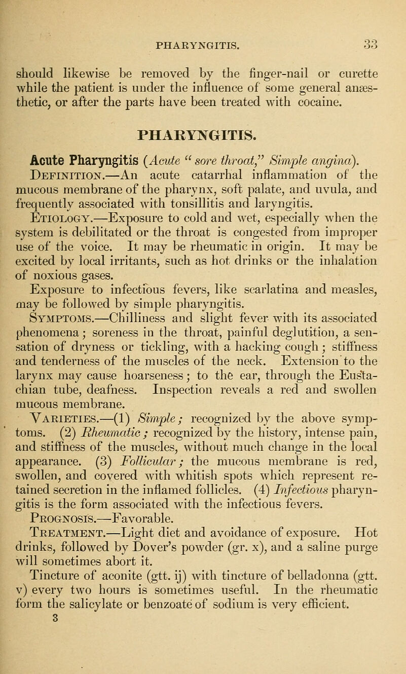 should likewise be removed by the finger-nail or curette while the patient is under the influence of some general anaes- thetic, or after the parts have been treated with cocaine. PHARYNGITIS. Acute Pharyngitis (Acute  sore throat/' Simple angina). Definition.—An acute catarrhal inflammation of the mucous membrane of the pharynx, soft palate, and uvula, and frequently associated with tonsillitis and laryngitis. Etiology.—Exposure to cold and wet, especially when the system is debilitated or the throat is congested from improper use of the voice. It may be rheumatic in origin. It may be excited by local irritants, such as hot drinks or the inhalation of noxious gases. Exposure to infectious fevers, like scarlatina and measles, may be followed by simple pharyngitis. Symptoms,—Chilliness and slight fever with its associated phenomena; soreness in the throat, painful deglutition, a sen- sation of dryness or tickling, with a hacking cough; stiffness and tenderness of the muscles of the neck. Extension to the larynx may cause hoarseness; to the ear, through the Eusta- chian tube, deafness. Inspection reveals a red and swollen mucous membrane. Varieties.—(1) Simple; recognized by the above symp- toms. (2) Rheumatic ; recognized by the history, intense pain, and stiffness of the muscles, without much change in the local appearance. (3) Follicular; the mucous membrane is red, swollen, and covered with whitish spots which represent re- tained secretion in the inflamed follicles. (4) Infectious pharyn- gitis is the form associated with the infectious fevers. Prognosis.—Favorable. Treatment.—Light diet and avoidance of exposure. Hot drinks, followed by Dover's powder (gr. x), and a saline purge will sometimes abort it. Tincture of aconite (gtt. ij) with tincture of belladonna (gtt. v) every two hours is sometimes useful. In the rheumatic form the salicylate or benzoate of sodium is very efficient. 3