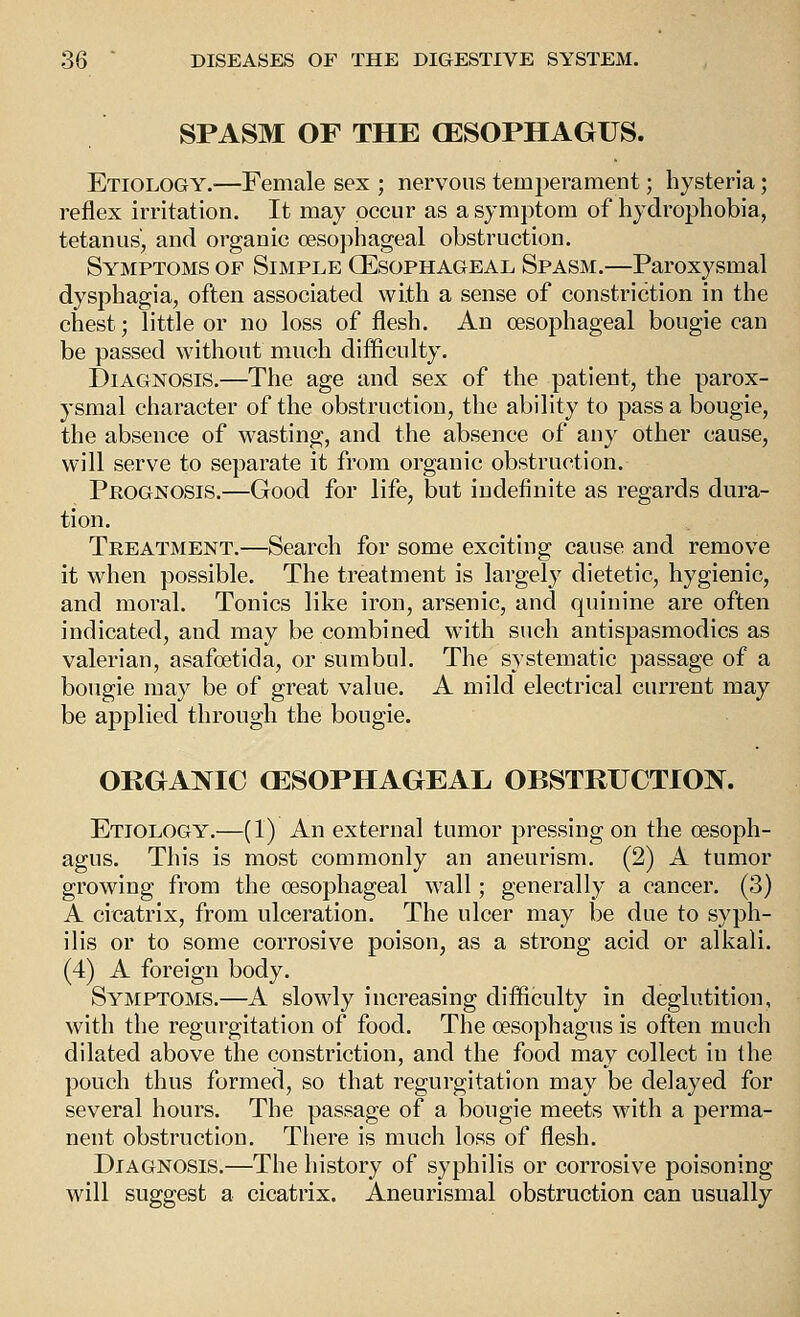 SPASM OF THE (ESOPHAGUS. Etiology.—Female sex ; nervous temperament; hysteria; reflex irritation. It may occur as a symptom of hydrophobia, tetanus', and organic oesophageal obstruction. Symptoms of Simple (Esophageal Spasm.—Paroxysmal dysphagia, often associated with a sense of constriction in the chest; little or no loss of flesh. An (Esophageal bougie can be passed without much difficulty. Diagnosis.—The age and sex of the patient, the parox- ysmal character of the obstruction, the ability to pass a bougie, the absence of wasting, and the absence of any other cause, will serve to separate it from organic obstruction. Prognosis.—Good for life, but indefinite as regards dura- tion. Treatment.—Search for some exciting cause and remove it when possible. The treatment is largely dietetic, hygienic, and moral. Tonics like iron, arsenic, and quinine are often indicated, and may be combined with such antispasmodics as valerian, asafoetida, or sumbul. The systematic passage of a bougie may be of great value. A mild electrical current may be applied through the bougie. ORGANIC aj:SOPHAGEAE OBSTRUCTION. Etiology.—(1) An external tumor pressing on the oesoph- agus. This is most commonly an aneurism. (2) A tumor growing from the oesophageal wall; generally a cancer. (3) A cicatrix, from ulceration. The ulcer may be due to syph- ilis or to some corrosive poison, as a strong acid or alkali. (4) A foreign body. Symptoms.—A slowly increasing difliculty in deglutition, with the regurgitation of food. The oesophagus is often much dilated above the constriction, and the food may collect in the pouch thus formed, so that regurgitation may be delayed for several hours. The passage of a bougie meets with a perma- nent obstruction. There is much loss of flesh. Diagnosis.—The history of syphilis or corrosive poisoning will suggest a cicatrix. Aneurismal obstruction can usually