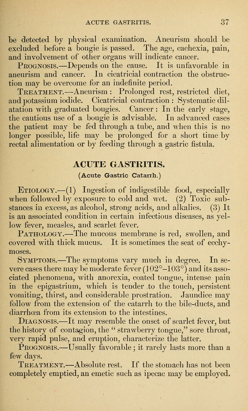 be detected by physical examination. Aneurism should be excluded before a bougie is passed. The age, cachexia, pain, and involvement of other organs will indicate cancer. Peognosis.—Depends on the cause. It is unfavorable in aneurism and cancer. In cicatricial contraction the obstruc- tion may be overcome for an indefinite period. Treatment.—Aneurism : Prolonged rest, restricted diet, and potassium iodide. Cicatricial contraction : Systematic dil- atation with graduated bougies. Cancer: In the early stage, the cautious use of a bougie is advisable. In advanced cases the patient may be fed through a tube, and when this is no longer possible, life may be prolonged for a short time by rectal alimentation or by feeding through a gastric fistula. ACUTE GASTRITIS. (Acute Gastric Catarrh.) Etiology.—(1) Ingestion of indigestible food, especially when followed by exposure to cold and wet. (2) Toxic sub- stances in excess, as alcohol, strong acids, and alkalies. (3) It is an associated condition in certain infectious diseases, as yel- low fever, measles, and scarlet fever. Pathology.—The mucous membrane is red, swollen, and covered with thick mucus. It is sometimes the seat of ecchy- moses. Symptoms.—The symptoms vary much in degree. In se- vere cases there may be moderate fever (102°-103°) and its asso- ciated phenomena, with anorexia, coated tongue, intense pain in the epigastrium, which is tender to the touch, persistent vomiting, thirst, and considerable prostration. Jaundice may follow from the extension of the catarrh to the bile-ducts, and diarrhoea from its extension to the intestines. Diagnosis.—It may resemble the onset of scarlet fever, but the history of contagion, the  strawberry tongue, sore throat, very rapid pulse, and eruption, characterize the latter. Prognosis.—Usually favorable; it rarely lasts more than a few days. Treatment.—Absolute rest. If the stomach has not been completely emptied, an emetic such as ipecac may be employed.