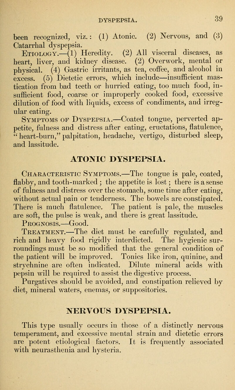 been recognized, viz.: (1) Atonic. (2) Nervous, and (3) Catarrhal dyspepsia. Etiology.—(1) Heredity. (2) All visceral diseases, as heart, liver, aud kidney disease. (2) Overwork, mental or physical. (4) Gastric irritants, as tea, coffee, and alcohol in excess. (5) Dietetic errors, which include—insufficient mas- tication from bad teeth or hurried eating, too much food, in- sufficient food, coarse or improperly cooked food, excessive dilution of food with liquids, excess of condiments, and irreg- ular eating. Symptoms op Dyspepsia.—Coated tongue, perverted ap- petite, fulness and distress after eating, eructations, flatulence,  heart-burn, palpitation, headache, vertigo, disturbed sleep, and lassitude. ATONIC DYSPEPSIA. Characteristic Symptoms.—The tongue is pale, coated, flabby, and tooth-marked ; the appetite is lost; there is a sense of fulness and distress over the stomach, some time after eating, without actual pain or tenderness. The bowels are constipated. There is much flatulence. The patient is pale, the muscles are soft, the pulse is weak, and there is great lassitude. Prognosis.—G ood. Treatment.—The diet must be carefully regulated, and rich and heavy food rigidly interdicted. The hygienic sur- roundings must be so modified that the general condition of the patient will be improved. Tonics like iron, quinine, and strychnine are often indicated. Dilute mineral acids with pepsin will be required to assist the digestive process. Purgatives should be avoided, and constipation relieved by diet, mineral waters, enemas, or suppositories. NERVOUS DYSPEPSIA. This type usually occurs in those of a distinctly nervous temperament, and excessive mental strain and dietetic errors are potent etiological factors. It is frequently associated with neurasthenia and hysteria.