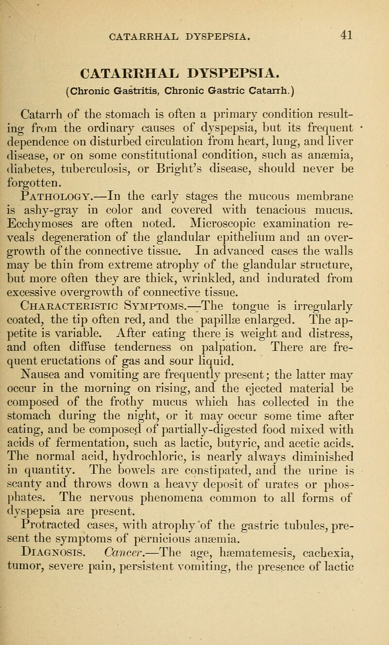 CATARRHAL DYSPEPSIA. (Chronic Gastritis, Chronic Gastric Catarrh.) Catarrh of the stomach is often a primary condition result- ing from the ordinary causes of dyspepsia, but its frequent dependence on disturbed circulation from heart, lung, and liver disease, or on some constitutional condition, such as anaemia, diabetes, tuberculosis, or Bright's disease, should never be forgotten. Pathology.—In the early stages the mucous membrane is ashy-gray in color and covered with tenacious mucus. Ecchymoses are often noted. Microscopic examination re- veals degeneration of the glandular epithelium and an over- growth of the connective tissue. In advanced cases the walls may be thin from extreme atrophy of the glandular structure, but more often they are thick, wrinkled, and indurated from excessive overgrowth of connective tissue. Characteristic Symptoms.—The tongue is irregularly coated, the tip often red, and the papillae enlarged. The ap- petite is variable. After eating there is weight and distress, and often diffuse tenderness on palpation. There are fre- quent eructations of gas and sour liquid. Nausea and vomiting are frequently present; the latter may occur in the morning on rising, and the ejected material be composed of the frothy mucus which has collected in the stomach during the night, or it may occur some time after eating, and be composed of partially-digested food mixed with acids of fermentation, such as lactic, butyric, and acetic acids. The normal acid, hydrochloric, is nearly always diminished in quantity. The bowels are constipated, and the urine is scanty and throws down a heavy deposit of urates or phos- l)hates. The nervous phenomena common to all forms of dyspepsia are present. Protracted cases, with atrophy of the gastric tubules, pre- sent the symptoms of pernicious anaemia. Diagnosis. Cancer.—The age, haematemesis, cachexia, tumor, severe pain, persistent vomiting, tlie presence of lactic