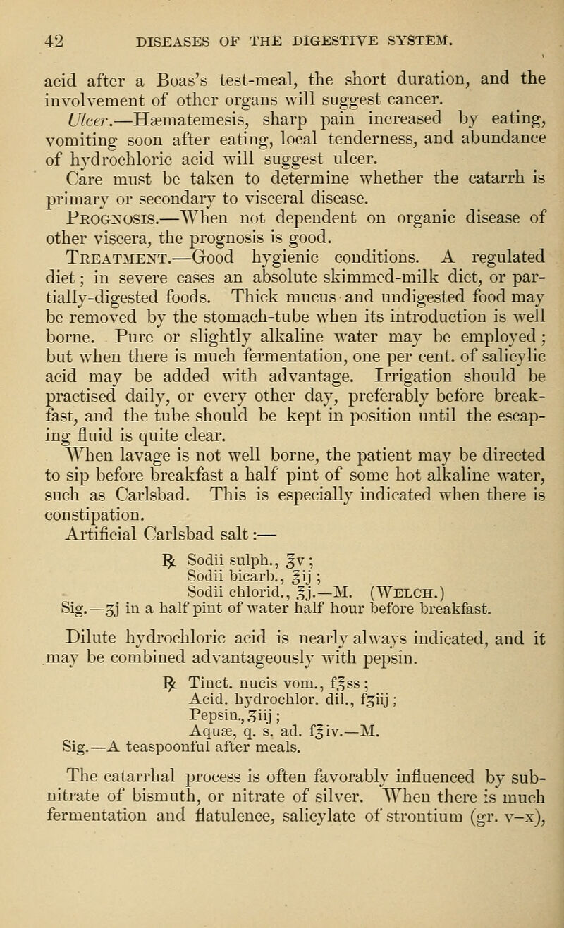 acid after a Boas's test-meal, the short duration, and the involvement of other organs will suggest cancer. Ulcer.—Hsematemesis, sharp pain increased by eating, vomiting soon after eating, local tenderness, and abundance of hydrochloric acid vrill suggest ulcer. Care must be taken to determine whether the catarrh is primary or secondary to visceral disease. PeoGoS'osis.—When not dependent on organic disease of other viscera, the prognosis is good. Treatment.—Good hygienic conditions. A regulated diet; in severe cases an absolute skimmed-milk diet, or par- tially-digested foods. Thick mucus and undigested food may be removed by the stomach-tube when its introduction is well borne. Pure or slightly alkaline w^ater may be employed ; but when there is much fermentation, one per cent, of salicylic acid may be added with advantage. Irrigation should be practised daily, or every other day, preferably before break- fast, and the tube should be kept in position until the escap- ing fluid is quite clear. When lavage is not well borne, the patient may be directed to sip before breakfast a half pint of some hot alkaline water, such as Carlsbad. This is especially indicated when there is constipation. Artificial Carlsbad salt:— ^ Sodii sulph., ^v; Sodii bicarb., f ij ; Sodii chlorid., gj.—M. (Welch.) Sig.—3j in a half pint of water half hour before breakfast. Dilute hydrochloric acid is nearly always indicated, and it may be combined advantageously wath pepsin. ^L. Tinct. nucis vom., f.f ss ; Acid, hydrochlor. dil., f^iij; Pepsin., 3iij; Aquae, q. s. ad. fsiv.—M. Sig.—A teaspoonful after meals. The catarrhal process is often favorably influenced by sub- nitrate of bismuth, or nitrate of silver. When there is much fermentation and flatulence, salicylate of strontium (gr. v-x),