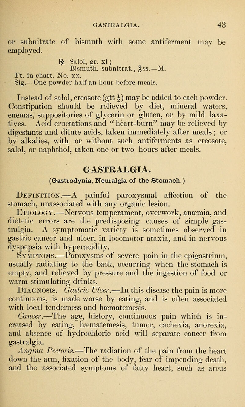 or subnitrate of bismuth with some antiferment may be employed. '^ Salol, gr. xl; Bismuth, subnitrat., gss.—M. rt. in chart. 'No. xx. Sig.—One powder half an hour before meals. Instead of salol, creosote (gtt J) may be added to each powder. Constipation should be relieved by diet, mineral watei's, enemas, suppositories of glycerin or gluten, or by mild laxa- tives. x4cid eructations and  heart-burn may be relieved by digestants and dilute acids, taken immediately after meals; or by alkalies, with or without such antiferments as creosote, salol, or naphthol, taken one or two hours after meals. GASTRALGIA. (Gastrodynia, Neuralgia of the Stomach.) Definition.—A painful paroxysmal affection of the stomach, unassociated with any organic lesion. Etiology.—Nervous temperament, overwork, anaemia, and dietetic errors are the predisposing causes of simple gas- tralgia. A symptomatic variety is sometimes observed in gastric cancer and ulcer, in locomotor ataxia, and in nervous dyspepsia with hyperacidity. Symptoms.—Paroxysms of severe pain in the epigastrium, usually radiating to the back, occurring when the stomach is empty, and relieved by pressure and the ingestion of food or warm stimulating drinks. Diagnosis. Gastric Ulcer.—In this disease the pain is more continuous, is made worse by eating, and is often associated with local tenderness and hsematemesis. Cancer.—The age, history, continuous pain which is in- creased by eating, hsematemesis, tumor, cachexia, anorexia, and absence of hydrochloric acid will separate cancer from gastralgia. Angina Pectoris.—The radiation of the pain from the heart down the arm, fixation of the body, fear of impending death, and the associated symptoms of fatty heart, such as arcus