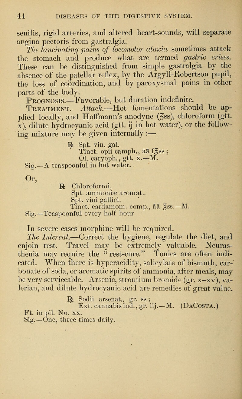 senilis, rigid arteries, and altered heart-sounds, will separate angina pectoris from gastralgia. The lancinating jpains of locomotor ataxia sometimes attack the stomach and produce what are termed gastric crises. These can be distinguished from simple gastralgia by the absence of the patellar reflex, by the Argyll-Robertson pupil, the loss of coordination, and by paroxysmal pains in other parts of the body. Prognosis.—Favorable, but duration indefinite. Treatment. Attack.—Hot fomentations should be ap- ])lied locally, and Hoffmann's anodyne (5ss), chloroform (gtt. x), dilute hydrocyanic acid (gtt. ij in hot water), or the follow- ing mixture may be given internally :— ^ Spt. vin. gal. Tinct. opii campli., aa f^ss ; 01. caryoph., gtt. x.—M. Sig.—A teaspoonful in hot water. Or, B Chlorofornii, Spt. ammonise aromat., Spt. vmi gallici, Tinct. cardamom, comp., aa ^ss.—M. Sig.—Teaspoonful every half hour. In severe cases morphine will be required. The Interval.—Correct the hygiene, regulate the diet, and enjoin rest. Travel may be extremely valuable. Neuras- thenia may require the  rest-cure. Tonics are often indi- cated. When there is hyperacidity, salicylate of bismuth, car- bonate of soda, or aromatic spirits of ammonia, after meals, may be very serviceable. Arsenic, strontium bromide (gr. x—xv), va- lerian, and dilute hydrocyanic acid are remedies of great value. ^ Sodii arsenat., gr. ss; Ext. cannabis ind., gr. iij.—M. (DaCosta.) Ft. in pil. No. xx. Sig.—One, three times daily.