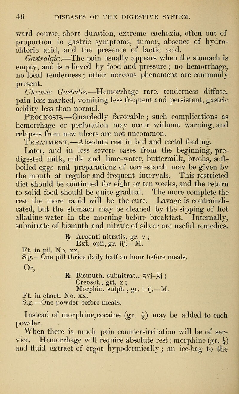 ward course, short duration, extreme cachexia, often out of proportion to gastric symptoms, tumor, absence of hydro- chloric acid, and the presence of lactic acid. Gastralgia.—The pain usually appears when the stomach is empty, and is relieved by food and pressure; no hemorrhage, no local tenderness; other nervous phenomena are commonly present. Chronic Gastritis.—Hemorrhage rare, tenderness diffuse, pain less marked, vomiting less frequent and persistent, gastric acidity less than normal. Prognosis.—Guardedly favorable ; such complications as hemorrhage or perforation may occur without warning, and relapses from new ulcers are not uncommon. Treatment.—Absolute rest in bed and rectal feeding. Later, and in less severe cases from the beginning, pre- digested milk, milk and lime-water, buttermilk, broths, soft- boiled eggs and preparations of corn-starch may be given by the mouth at regular and frequent intervals. This restricted diet should be continued for eight or ten weeks, and the return to solid food should be quite gradual. The more complete the rest the more rapid will be the cure. Lavage is contraindi- cated, but the stomach may be cleaned by the sipping of hot alkaline water in the morning before breakfast. Internally, subnitrate of bismuth and nitrate of silver are useful remedies. ^ Argenti nitratis, gr. v ; Ext. opii, gr. iij.—M. rt. in pil. No. XX. Sig.—One pill thrice daily half an hour before meals. Or, ^ Bismuth, subnitrat., gvj-^j ; Creosot., gtt. x ; Morphin. sulph., gr. i-ij.—M. Ft. in chart. No. xx, Sig.—One powder before meals. Instead of morphine, cocaine (gr. ^) may be added to each powder. When there is much pain counter-irritation will be of ser- vice. Hemorrhage will require absolute rest; morphine (gr. \) and fluid extract of ergot hypodermically; an ice-bag to the