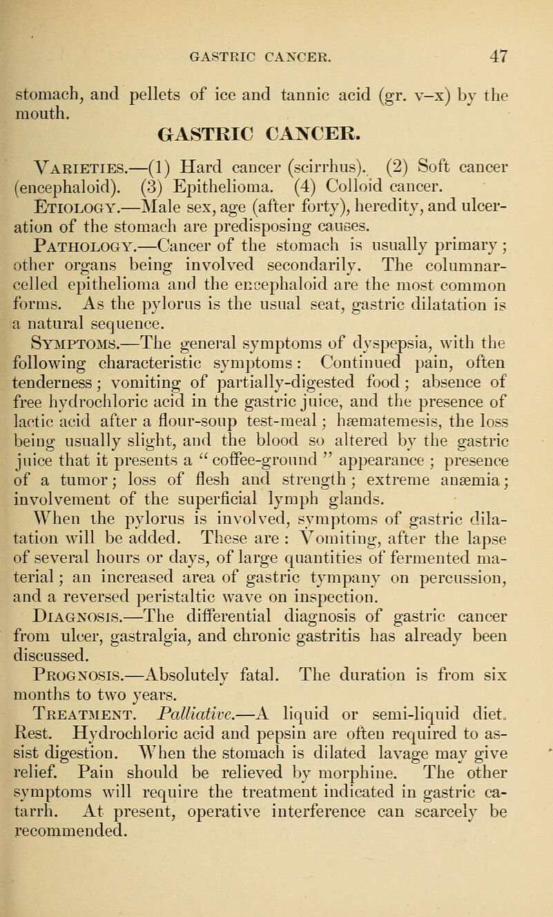 stomach, and pellets of ice and tannic acid (gr. v-x) by the mouth. GASTRIC CANCER. Varieties.—(1) Hard cancer (scirrhus). (2) Soft cancer (encephaloid). (3) Epithelioma. (4) Colloid cancer. Etiology.—Male sex, age (after forty), heredity, and ulcer- ation of the stomach are predisposing caAities. Pathology.—Cancer of the stomach is usually primary ; other organs being involved secondarily. The columnar- celled epithelioma and the encephaloid are the most common forms. As the pylorus is the usual seat, gastric dilatation is a natural sequence. Symptoms.—The general symptoms of dyspepsia, with the following characteristic symptoms: Continued pain, often tenderness; vomiting of partially-digested food; absence of free hydrochloric acid in the gastric juice, and the presence of lactic acid after a flour-soup test-meal; hsematemesis, the loss beiug usually slight, and the blood so altered by the gastric juice that it presents a  coffee-ground  appearance ; presence of a tumor; loss of flesh and strength; extreme anaemia; involvement of the superficial lymph glands. When the pylorus is involved, symptoms of gastric dila- tation will be added. These are : Vomiting, after the lapse of several hours or days, of large quantities of fermented ma- terial ; an increased area of gastric tympany on percussion, and a reversed peristaltic wave on inspection. Diagnosis.—The differential diagnosis of gastric cancer from ulcer, gastralgia, and chronic gastritis has already been discussed. Prognosis.—Absolutely fatal. The duration is from six months to two years. Treatment. Palliative.—A liquid or semi-liquid diet. Rest. Hydrochloric acid and pepsin are often required to as- sist digestion. When the stomach is dilated lavage may give relief. Pain should be relieved by morphine. The other symptoms will require the treatment indicated in gastric ca- tarrh. At present, operative interference can scarcely be recommended.