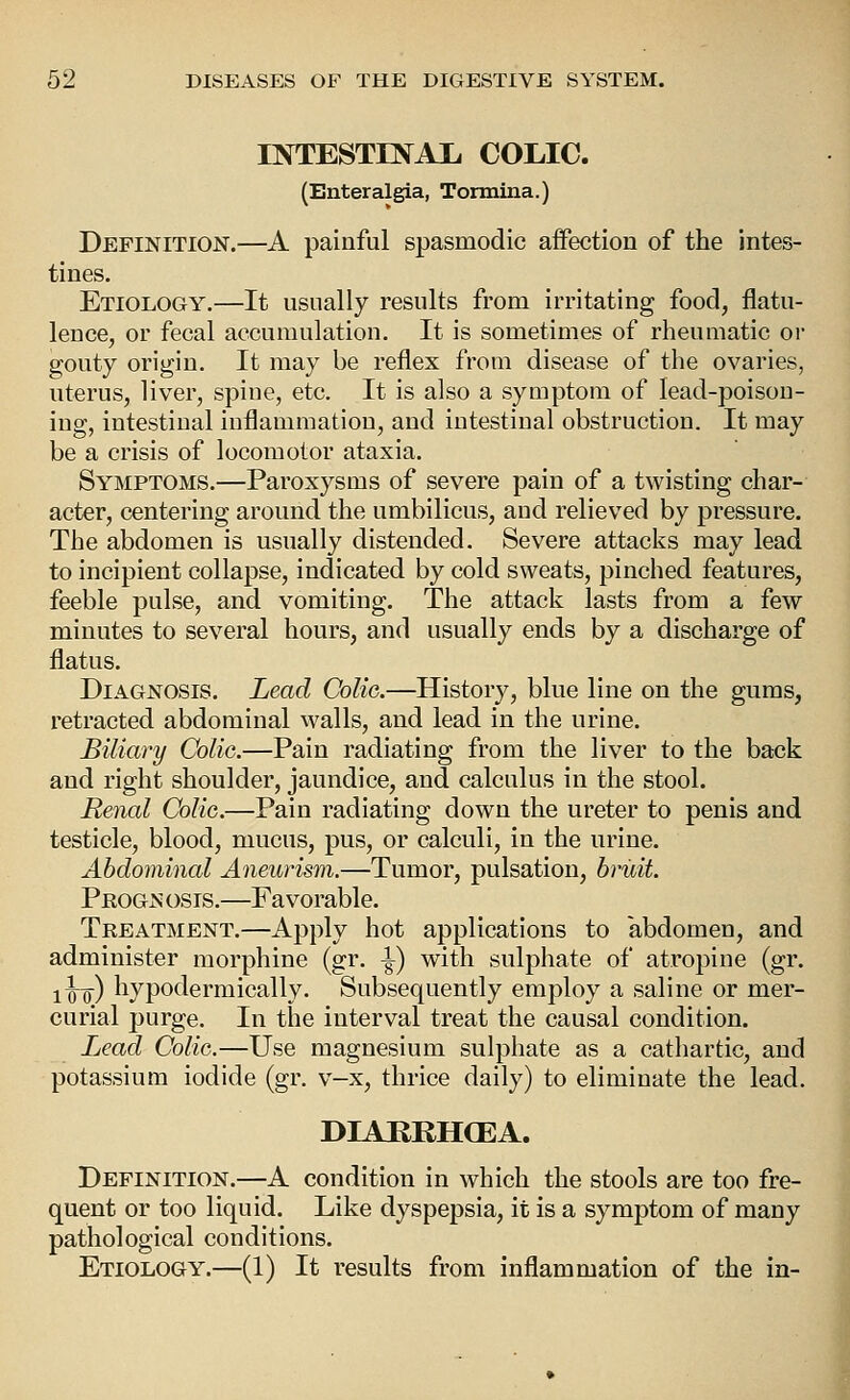 rNTESTENAl, COLIC. (Enteralgia, Tormina.) Definition.—A painful spasmodic affection of the intes- tines. Etiology.—It usually results from irritating food, flatu- lence, or fecal accumulation. It is sometimes of rheumatic or gouty origin. It may be reflex from disease of the ovaries, uterus, liver, spine, etc. It is also a symptom of lead-poison- ing, intestinal inflammation, and intestinal obstruction. It may be a crisis of locomotor ataxia. Symptoms.—Paroxysms of severe pain of a twisting char- acter, centering around the umbilicus, and relieved by pressure. The abdomen is usually distended. Severe attacks may lead to incipient collapse, indicated by cold sweats, pinched features, feeble pulse, and vomiting. The attack lasts from a few minutes to several hours, and usually ends by a discharge of flatus. Diagnosis. Lead CoUg.—History, blue line on the gums, retracted abdominal walls, and lead in the urine. Biliai'y Colic.—Pain radiating from the liver to the back and right shoulder, jaundice, and calculus in the stool. Renal Colic.—Pain radiating down the ureter to penis and testicle, blood, mucus, pus, or calculi, in the urine. Abdominal Aneurism.—Tumor, pulsation, bruit. Peogn osis.—Favorable. Treatment.—Apply hot applications to abdomen, and administer morphine (gr. \) with sulphate of atropine (gr. i^Q^) hypodermically. Subsequently employ a saline or mer- curial purge. In the interval treat the causal condition. Lead Colic.—Use magnesium sulphate as a cathartic, and potassium iodide (gr. v-x, thrice daily) to eliminate the lead. DIABRH(EA. Definition.—A condition in which the stools are too fre- quent or too liquid. Like dyspepsia, it is a symptom of many pathological conditions. Etiology.—(1) It results from inflammation of the in-