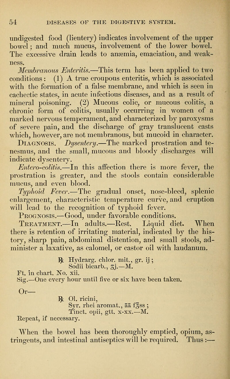 undigested food (lientery) indicates involvement of the upper bowel; and much mucus, involvement of the lower bowel. The excessive drain leads to aneemia, emaciation, and weak- ness. Membranous Enteritis.—This term has been applied to two conditions : (1) A true croupous enteritis, which is associated with the formation of a false membrane, and which is seen in cachectic states, in acute infectious diseases, and as a result of mineral poisoning. (2) Mucous colic, or mucous colitis, a chronic form of colitis, usually occurring in women of a marked nervous temperament, and characterized by paroxysms of severe pain, and the discharge of gray translucent casts which, however, are not membranous, but mucoid in character. Diagnosis. Dysentery.—The marked prostration and te- nesmus, and the small, mucous and bloody discharges will indicate dysentery. Entero-colitis.—In this affection there is more fever, the prostration is greater, and the stools contain considerable mucus, and even blood. Typhoid Fever.—The gradual onset, nose-bleed, splenic enlargement, characteristic temperature curve, and eruption will lead to the recognition of typhoid fever. Peognosis.—Good, under favorable conditions. Treatment.—In adults.—Rest. Liquid diet. When there is retention of irritating material, indicated by the his- tory, sharp pain, abdominal distention, and small stools, ad- minister a laxative, as calomel, or castor oil with laudanum. 1^ Hydrarg. chlor. mit., gr. ij ; Sodii bicarb., gj.—M. Ft. m chart. Ko. xii. Sig.—One every hour until five or six have been taken. Or— '^ 01. ricini, Syr. rhei arotnat., aa f^ss ; Tinct. opii, gtt. x-xx.—M. Eepeat, if necessary. When the bowel has been thoroughly emptied, opium, as- tringents, and intestinal antiseptics will be required. Thus :—