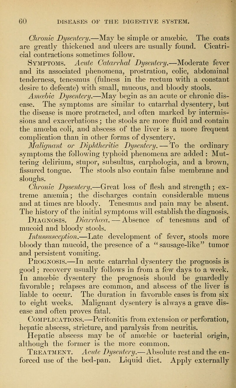 Chronic Dysentery.—May be simple or amoebic. The coats are greatly thickened and ulcers are usually found. Cicatri- cial contractions sometimes follow. Symptoms. Acute Catarrhal Dysentery.—Moderate fever and its associated phenomena, prostration, colic, abdominal tenderness, tenesmus (fulness in the rectum with a constant desire to defecate) with small, mucous, and bloody stools. Amoebic Dysentery.—May begin as an acute or chronic dis- ease. The symptoms are similar to catarrhal dysentery, but the disease is more protracted, and often marked by intermis- sions and exacerbations; the stools are more fluid and contain the amoeba coli, and abscess of the liver is a more frequent complication than in other forms of dysentery. Malignant or DijMheritic Dysentery. — To the ordinary symptoms the following typhoid phenomena are added : Mut- tering delirium, stupor, subsultus, carphologia, and a brown, fissured tongue. The stools also contain false membrane and sloughs. Chronic Dysentery.—Great loss of flesh and strength; ex- treme ansemia; the discharges contain cousiderable mucus and at times are bloody. Tenesmus and pain may be absent. The history of the initial symptoms will establish the diagnosis. Diagnosis. Diarrhoea. — Absence of tenesmus and of mucoid and bloody stools. Intussusception.—Late development of fever, stools more bloody than mucoid, the presence of a  sausage-like tumor and persistent vomiting. Peogjstosis.—In acute catarrhal dysentery the prognosis is good ; recovery usually follows in from a few days to a week. In amoebic dysentery the prognosis should be guardedly favorable; relapses are common, and abscess of the liver is liable to occur. The duration in favorable cases is from six to eight weeks. Malignant dysentery is always a grave dis- ease and often proves fatal. Complications.—Peritonitis from extension or perforation, hepatic abscess, stricture, and paralysis from neuritis. Hepatic abscess may be of amoebic or bacterial origin, although the former is the more common. Treatment. Acute Dysentery.—Absolute rest and the en- forced use of the bed-pan. Liquid diet. Apply externally