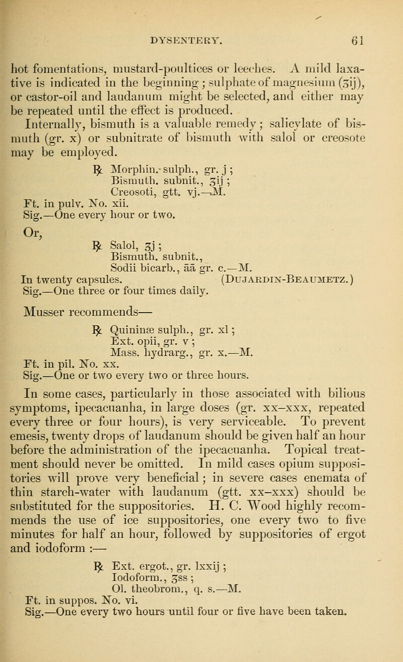 hot fomentations, niustard-poultices or leeches. A mild laxa- tive is indicated in the beginning; sulphate of magnesium (gij), or castor-oil and laudanum might be selected, and either may be repeated until the eifect is produced. Internally, bismuth is a valuable remedy; salicylate of bis- muth (gr. x) or subnitrate of bismuth with salol or creosote may be employed. ]^ Morplun.-sulph., gr. j ; Bismuth, subnit., ^ij ; Creosoti, gtt. vj.—>M. Ft. in pulv. 'No. xii. Sig.—One every hour or two. Or, ^ Salol, 3j ; Bismuth, subnit., Sodii bicarb., aa gr. c—M. In twenty capsules. (DuJARDiN-BEAu:yiETZ.) Sig.—One three or four times daily. Musser recommends— ^ Quininse sulph., gr. xl; Ext. opii, gr. v ; Mass. hydrarg., gr. x.—M. Ft. in pil. ISTo. xx. Sig.—One or two every two or three hours. In some cases, particularly in those associated with bilious symptoms, ipecacuanha, in large doses (gr. xx-xxx, repeated every three or four hours), is very serviceable. To prevent emesis, twenty drops of laudanum should be given half an hour before the administration of the ipecacuanha. Topical treat- ment should never be omitted. In mild cases opium supposi- tories will prove very beneficial; in severe cases enemata of thin starch-water with laudanum (gtt. xx-xxx) should be substituted for the suppositories. H. C. Wood highly recom- mends the use of ice suppositories, one every two to five minutes for half an hour, followed by suppositories of ergot and iodoform :— I^ Ext. ergot., gr. Ixxij ; Iodoform., gss ; 01. theobrom., q, s.—M. Ft. in suppos. No. vi. Sig.—One every two hours until four or five have been taken.