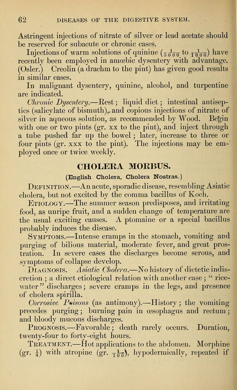 Astringent injections of nitrate of silver or lead acetate should be reserved for subacute or chronic cases. Injections of warm solutions of quinine (50W ^^ riV'o) I'^'Ve recently been employed in amoebic dysentery with advantage. (Osier.) Creolin (a drachm to the pint) has given good results in similar cases. In malignant dysentery, quinine, alcohol, and turpentine are indicated. Chronic Dysentery.—Rest; liquid diet; intestinal antisep- tics (salicylate of bismuth),, and copious injections of nitrate of silver in aqueous solution, as recommended by Wood. Be^in with one or two pints (gr. xx to the pint), and inject through a tube pushed far up the bowel; later, increase to three or four pints (gr. xxx to the pint). The injections may be em- ployed once or twice weekly. CHOLERA MORBUS. (English Cholera, Cholera Nostras.) Definition.—An acute, sporadic disease, resembling Asiatic cholera, but not excited by the comma bacillus of Koch, Etiology.—The summer season predisposes, and irritating food, as unripe fruit, and a sudden change of temperature are the usual exciting causes. A ptomaine or a special bacillus probably induces the disease. Symptoms.—Intense cramps in the stomach, vomiting and purging of bilious material, moderate fever, and great pros- tration. In severe cases the discharges become serous, and symptoms of collapse develop. Diagnosis. Asiatic Cholera.—No history of dietetic indis- cretion ; a direct etiological relation with another case ;  rice- water discharges; severe cramps in the legs, and presence of cholera spirilla. Corrosive Prisons (as antimony).—History; the vomiting precedes purging; burning pain in oesophagus and rectum; and bloody mucous discharges. Prognosis.—Favorable; death rarely occurs. Duration, twenty-four to forty-eight hours. Treatment,—Hot applications to the abdomen. Morphine (gr. J) with atropine (gr. yo^), hypodermically, repeated if