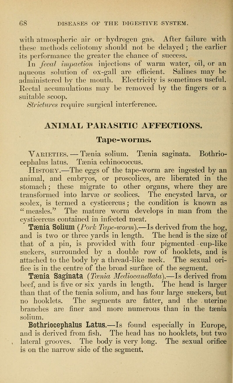 Avith atmospheric air or hydrogen gas. After failure with these methods celiotomy should not be delayed ; the earlier its performance the greater the chance of success. In JeGal impaction injections of warm water, oil, or an aqueous solution of ox-gall are efficient. Salines may be administered by the mouth. Electricity is sometimes useful. Rectal accumulations may be removed by the fingers or a suitable scoop. Strictures require surgical interference. a:n^imal. parasitic affections. Tape-worms. Vaeteties. — Taenia solium. Taenia saginata. Bothrio- cephalus latus. Taenia echinococcus. HiSTOEY.—The eggs of the tape-worm are ingested by an animal, and embryos, or proscolices, are liberated in the stomach; these migrate to other organs, where they are transformed into larvae or scolices. The encysted larva, or scolex, is termed a cysticercus; the condition is known as  measles. The mature worm develops in man from the cysticercus contained in infected meat. TsBllia Solium {Pork Tape-ivorm).—Is derived from the hog, and is two or three yards in length. The head is the size of that of a pin, is provided with four pigmented • cup-like suckers, surrounded by a double row of booklets, and is attached to the body by a thread-like neck. The sexual ori- fice is in the centre of the broad surface of the segment. TaBllia Saginata (Tcenia Mediocanellata).—Is derived from beef, and is five or six yards in length. The head is larger than that of the taenia solium, and has four large suckers, but no booklets. The segments are fatter, and the . uterine branches are finer and more numerous than in the taenia solium. Bothriocephalus Latus.—Is found especially in Europe, and is derived from fish. The head has no booklets, but two lateral grooves. The body is very long. The sexual orifice is on the narrow side of the segment. 4