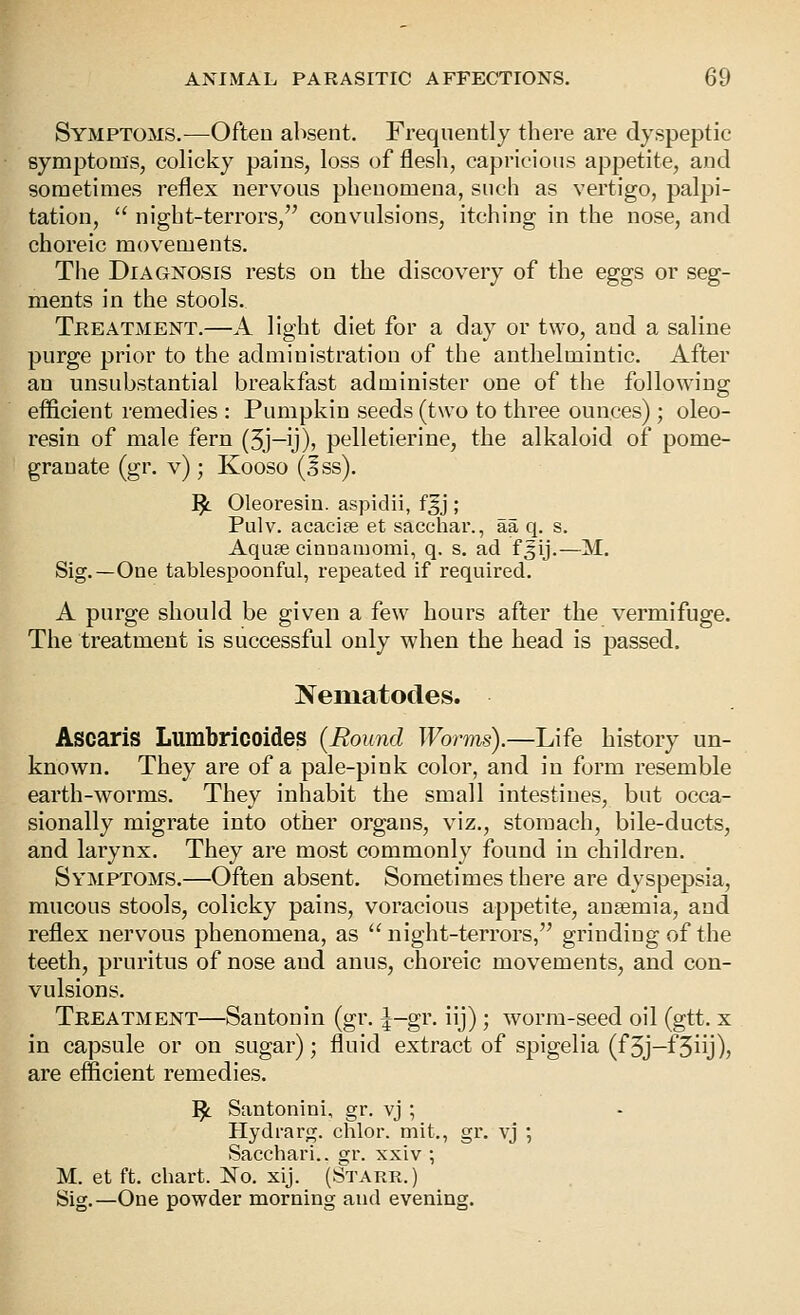 Symptoms.—Often absent. Freqnently there are dyspeptic symptoms, colicky pains, loss of flesh, capricious appetite, and sometimes reflex nervous phenomena, such as vertigo, palpi- tation,  night-terrors, convulsions, itching in the nose, and choreic movements. Tlie Diagnosis rests on the discovery of the eggs or seg- ments in the stools. Treatment.—A light diet for a day or two, and a saline purge prior to the administration of the anthelmintic. After an unsubstantial breakfast administer one of the following efficient remedies : Pumpkin seeds (two to three ounces); oleo- resiu of male fern (3j-y)» pelletieriue, the alkaloid of pome- granate (gr. v) ; Kooso (5ss). ^ Oleoresin. aspidii, fgj ; Pulv. acacipe et sacchar., aa q. s. Aquse cinaamomi, q. s. ad f ^ij.—M. Sig.—One tablespoonful, repeated if required. A purge should be given a few hours after the vermifuge. The treatment is successful only when the head is passed. Nematodes. Ascaris Lumbricoides {Bound Worms).—Life history un- known. They are of a pale-pink color, and in form resemble earth-worms. They inhabit the small intestines, but occa- sionally migrate into other organs, viz., stomach, bile-ducts, and larynx. They are most commonly found in children. Symptoms.—Often absent. Sometimes there are dyspepsia, mucous stools, colicky pains, voracious appetite, anaemia, and reflex nervous phenomena, as '^ night-terrors, grinding of the teeth, pruritus of nose and anus, choreic movements, and con- vulsions. Treatment—Santonin (gr. ^-gr. iij) ; worm-seed oil (gtt. x in capsule or on sugar); fluid extract of spigelia (f5j-f3iij)) are efficient remedies. ^ Santonini, gr. vj ; Hydi-arg. chlor. mit., gr. vj ; Sacchari.. gr. xxiv ; M. et ft. chart. No. xij. (Starr.) Sig.—One powder morning and evening.