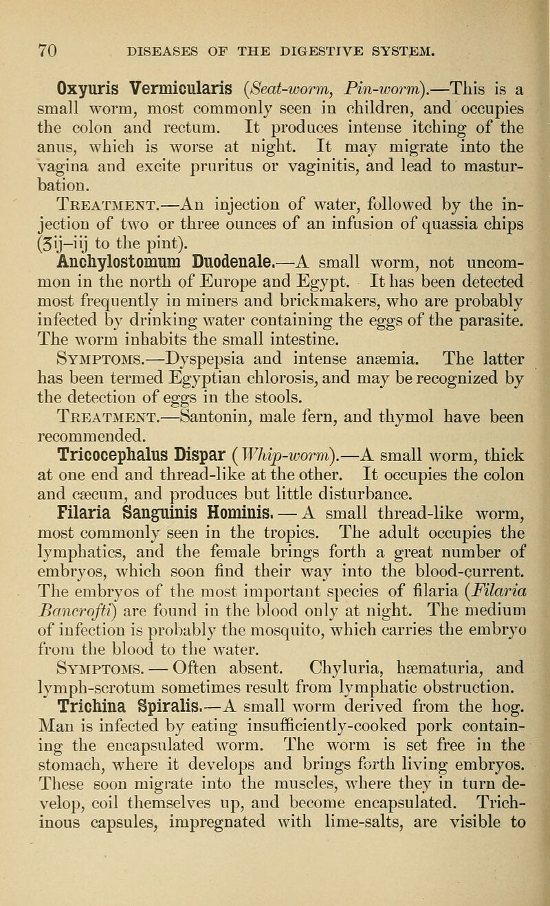 Oxyuris Vermicularis {Seat-worm, Pin-worm).—This is a small worm, most commonly seen in cLiildren, and occupies the colon and rectum. It produces intense itching of the anus, which is worse at night. It may migrate into the vagina and excite pruritus or vaginitis, and lead to mastur- bation. Treatment.—An injection of water, followed by the in- jection of two or three ounces of an infusion of quassia chips (5ij-iij to the pint). Anchylostomum Duodenale.—A small worm, not uncom- mon in the north of Europe and Egypt. It has been detected most frequently in miners and brickmakers, who are probably infected by drinking water containing the eggs of the parasite. The worm inhabits the small intestine. Symptoms.—Dyspepsia and intense anaemia. The latter has been termed Egyptian chlorosis, and may be recognized by the detection of eggs in the stools. Treatment.—Santonin, male fern, and thymol have been recommended. Tricocephalus Dispar ( Whip-worm).—A small worm, thick at one end and thread-like at the other. It occupies the colon and caecum, and produces but little disturbance. Filaria Sanguinis Hominis. — A small thread-like worm, most commonly seen in the tropics. The adult occupies the lymphatics, and the female brings forth a great number of embryos, which soon find their way into the blood-current. The embryos of the most important species of filaria {Filaria Bancrofii) are found in the blood only at night. The medium of infection is probably the mosquito, which carries the embryo from the blood to the water. Sy'MPTOjMS. — Often absent. Chyluria, haematuria, and lymph-scrotum sometimes result from lymphatic obstruction. Trichina Spiralis.—A small worm derived from the hog. Man is infected by eating insufficiently-cooked pork contain- ing the encapsulated worm. The worm is set free in the stomach, where it develops and brings forth living embryos. These soon migrate into the muscles, where they in turn de- velop, coil themselves up, and become encapsulated. Trich- inous capsules, impregnated with lime-salts, are visible to