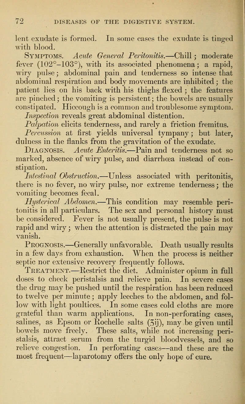 lent exudate is formed. In some cases the exudate is tinged with blood. Symptoms. Acute Gener^al Peritonitis.—Chill; moderate fever (102°-103°), with its associated phenomena; a rapid, wiry pulse; abdominal pain and tenderness so intense that abdominal respiration and body movements are inhibited; the patient lies on his back with his thighs flexed ; the features are pinched; the vomiting is persistent; the bowels are usually constipated. Hiccough is a common and troublesome symptom. Iiwpection reveals great abdominal distention. Palpation elicits tenderness, and rarely a friction fremitus. Percussion at first yields universal tympany; but later, dulness in the flanks from the gravitation of the exudate. Diagnosis. Acute Miteritis.—Pain and tenderness not so marked, absence of wiry pulse, and diarrhoea instead of con- stipation. Intestinal Obstruction.—Unless associated with peritonitis, there is no fev^er, no wiry pulse, nor extreme tenderness; the vomiting becomes fecal. Hysterical Abdomen.—This condition may resemble peri- tonitis in all particulars. The sex and personal history must be considered. Fever is not usually present, the pulse is not rapid and wiry; when the attention is distracted the pain may vanish. Prognosis.—Generally unfavorable. Death usually results in a few days from exhaustion. When the process is neither septic nor extensive recovery frequently follows. Treatment.—Restrict the diet. Administer opium in full doses to check peristalsis and relieve pain. In severe cases the drug may be pushed until the respiration has been reduced to twelve per minute; apply leeches to the abdomen, and fol- low with light poultices. In some cases cold cloths are more grateful than warm applications. In n on-perforating cases, salines, as Epsom or Rochelle salts (5ij), may be given until bowels move freely. These salts, while not increasing peri- stalsis, attract serum from the turgid bloodvessels, and so relieve congestion. In perforating cases—and these are the most frequent—laparotomy oifers the only hope of cure.