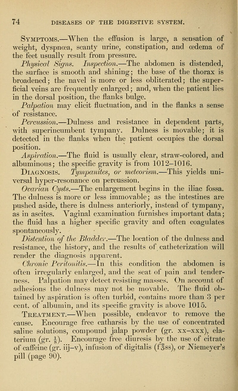 Symptoms.—When the effusion is large, a sensation of weight, dyspnoea, scanty urine, constipation, and oedema of the feet usually result from pressure. Physical Sigiis. Inspection.—The abdomen is distended, the surface is smooth and shining; the base of the thorax is broadened; the navel is more or less obliterated; the super- ficial veins are frequently enlarged; and, when the patient lies in the dorsal position, the flanks bulge. Palpation may elicit fluctuation, and in the flanks a sense of resistance. Percussion.—Dulness and resistance in dependent parts, with superincumbent tympany. Dulness is movable; it is detected in the flanks when the patient occupies the dorsal position. Aspiration.—The fluid is usually clear, straw-colored, and albuminous; the specific gravity is from 1012-1016. Diagnosis. Tymj^anites, or meteorism.—This yields uni- versal hyper-resonance on percussion. Ovarian Cysts.—The enlargement begins in the iliac fossa. The dulness is more or less immovable; as the intestines are pushed aside, there is dulness anteriorly, instead of tympany, as in ascites. Vaginal examination furnishes important data; the fluid has a higher specific gravity and often coagulates spontaneously. Distention of the Bladder.—The location of the dulness and resistance, the history, and the results of catheterization will render the diagnosis apparent. Chronic Peritonitis.—In this condition the abdomen is often irregularly enlarged, and the seat of pain and tender- ness. Palpation may detect resisting masses. On account of adhesions the dulness may not be movable. The fluid ob- tained by aspiration is often turbid, contains more than 3 per cent, of albumin, and its specific gravity is above 1015. Treatment.—When possible, endeavor to remove the cause. Encourage free catharsis by the use of concentrated saline solutions, compound jalap powder (gr. xx-xxx), ela- terium (gr. \). Encourage free diuresis by the use of citrate of caffeine (gr. iij-v), infusion of digitalis (fsss), or Niemeyer's pill (page 90).