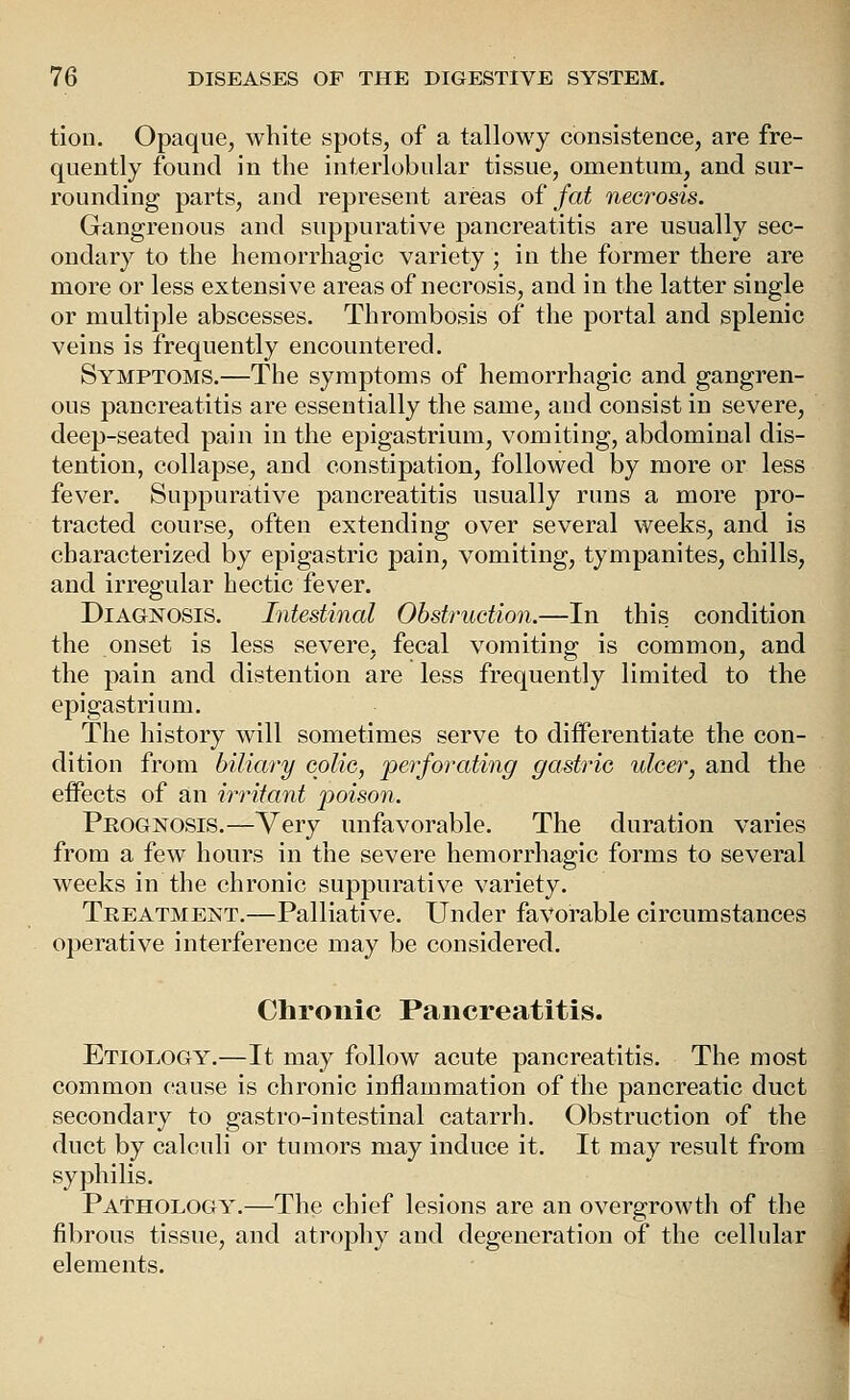 tion. Opaque, white spots, of a tallowy consistence, are fre- quently found in the interlobular tissue, omentum, and sur- rounding parts, and represent areas oi fat necrosis. Gangrenous and suppurative pancreatitis are usually sec- ondary to the hemorrhagic variety ; in the former there are more or less extensive areas of necrosis, and in the latter single or multiple abscesses. Thrombosis of the portal and splenic veins is frequently encountered. Symptoms.—The symptoms of hemorrhagic and gangren- ous pancreatitis are essentially the same, and consist in severe, deep-seated pain in the epigastrium, vomiting, abdominal dis- tention, collapse, and constipation, followed by more or less fever. Suppurative pancreatitis usually runs a more pro- tracted course, often extending over several weeks, and is characterized by epigastric pain, vomiting, tympanites, chills, and irregular hectic fever. Diagnosis. Intestinal Obstruction.—In this condition the onset is less severe, fecal vomiting is common, and the pain and distention are less frequently limited to the epigastrium. The history will sometimes serve to differentiate the con- dition from biliary colic, perforating gastric ulcer, and the effects of an in-itant poison. Prognosis.—Very unfavorable. The duration varies from a few hours in the severe hemorrhagic forms to several weeks in the chronic suppurative variety. Treatment.—Palliative. Under favorable circumstances operative interference may be considered. Chronic Pancreatitis. Etiology.—It may follow acute pancreatitis. The most common cause is chronic inflammation of the pancreatic duct secondary to gastro-intestinal catarrh. Obstruction of the duct by calculi or tumors may induce it. It may result from syphilis. Pa'thology.—The chief lesions are an overgrowth of the fibrous tissue, and atrophy and degeneration of the cellular elements.