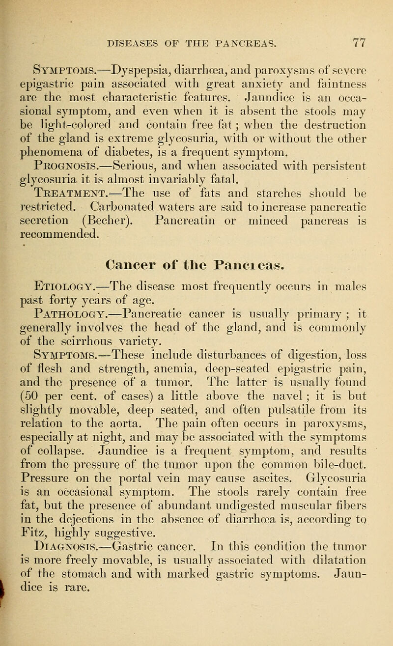 Symptoms.—Dyspepsia, diarrhoea, and paroxysms of severe epigastric pain associated with great anxiety and faintness are the most characteristic features. Jaundice is an occa- sional symptom, and even when it is absent the stools may be light-colored and contain free fat; when the destruction of the gland is extreme glycosuria, with or without the other phenomena of diabetes, is a frequent sym23tom. Peognosis.—Serious, and when associated with persistent glycosuria it is almost invariably fatal. Teeatment.—The use of fats and starches should be restricted. Carbonated waters are said to increase pancreatic secretion (Becher). Pancreatin or minced pancreas is recommended. Cancer of the Paiieieas. Etiology.—The disease most frequently occurs in males past forty years of age. Pathology.—Pancreatic cancer is usually primary ; it generally involves the head of the gland, and is commonly of the scirrhous variety. Symptoms.—These include disturbances of digestion, loss of flesh and strength, anemia, deep-seated epigastric pain, and the presence of a tumor. The latter is usually found (50 per cent, of cases) a little above the navel; it is but slightly movable, deep seated, and often pulsatile from its relation to the aorta. The pain often occurs in paroxysms, especially at night, and may be associated with the symptoms of collapse. Jaundice is a frequent symptom, and results from the pressure of the tumor upon the common bile-duct. Pressure on the portal vein may cause ascites. Glycosuria is an occasional symptom. The stools rarely contain free fat, but the presence of abundant undigested muscular fibers in the dejections in the absence of diarrhoea is, according to Fitz, highly suggestive. Diagnosis.—Gastric cancer. In this condition the tumor is more freely movable, is usually associated with dilatation of the stomach and with marked gastric symptoms. Jaun- dice is rare.