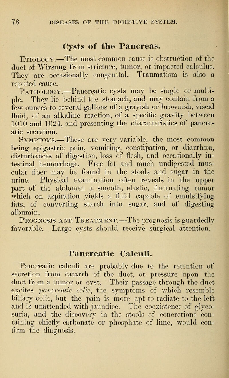 Cysts of the Pancreas. Etiology.—The most common cause is obstruction of the duct of Wirsung from stricture, tumor, or impacted calculus. They are occasionally congenital. Traumatism is also a reputed cause. Pathology.—Pancreatic cysts may be single or multi- ple. They lie behind the stomach, and may contain from a few ounces to several gallons of a grayish or brownish, viscid fluid, of an alkaline reaction, of a specific gravity between 1010 and 1024, and presenting the characteristics of pancre- atic secretion. Symptoms.—These are very variable, the most common being epigastric pain, vomiting, constipation, or diarrhoea, disturbances of digestion, loss of flesh, and occasionally in- testinal hemorrhage. Free fat and much undigested mus- cular fiber may be found in the stools and sugar in the urine. Physical examination often reveals in the upper part of the abdomen a smooth, elastic, fluctuating tumor which on aspiration yields a fluid capable of emulsifying fats, of converting starch into sugar, and of digesting albumin. Prognosis and Treatment.—The prognosis is guardedly favorable. Large cysts should receive surgical attention. Pancreatic Calcnli. Pancreatic calculi are probably due to the retention of secretion from catarrh of the duct, or pressure upon the duct from a tumor or cyst. Their passage through the duct excites 'pancreatic colic, the symptoms of which resemble biliary colic, but the pain is more apt to radiate to the left and is unattended with jaundice. The coexistence of glyco- suria, and the discovery in the stools of concretions con- taining chiefly carbonate or phosphate of lime, would con- firm the diagnosis. I