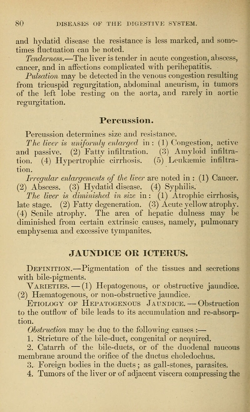 and hydatid disease the resistance is less marked, and some- times fluctuation can be noted. Tenderness.—The liver is tender in acute congestion, abscess, cancer, and in affections complicated with perihepatitis. Pulsation may be detected in the venous congestion resulting from tricuspid regurgitation, abdominal aneurism, in tumors of the left lobe resting on the aorta, and rarely in aortic regurgitation. Percussion. Percussion determines size and resistance. The liver is uniformly enlarged in : (1) Congestion, active and passive. (2) Fatty infiltration. (3) Amyloid infiltra- tion. (4) Hypertrophic cirrhosis. (5) Leuksemic infiltra- tion. Irregular enlargements of the liver are noted in : (1) Cancer. (2) Abscess. (3) Hydatid disease. (4) Syphilis. The liver is diminished in size in: (1) Atrophic cirrhosis, late stage. (2) Fatty degeneration. (3) Acute yellow atrophy. (4) Senile atrophy. The area of hepatic dulness may be diminished from certain extrinsic causes, namely, pulmonary emphysema and excessive tympanites. JAUKDICE OR ICTEKUS. Definition.—Pigmentation of tlie tissues and secretions with bile-pigments. Varieties. — (1) Hepatogenous, or obstructive jaundice. (2) Hsematogenous, or non-obstructive jaundice. Etiology of Hepatogenous Jaundice. — Obstruction to the outflow of bile leads to its accumulation and re-absorp- tion. Obstruction may be due to the following causes :— 1. Stricture of the bile-duct, congenital or acquired. 2. Catarrh of the bile-ducts, or of the duodenal mucous membrane around the orifice of the ductus choledochus. 3. Foreign bodies in the ducts; as gall-stones, parasites. 4. Tumors of the liver or of adjacent viscera compressing the