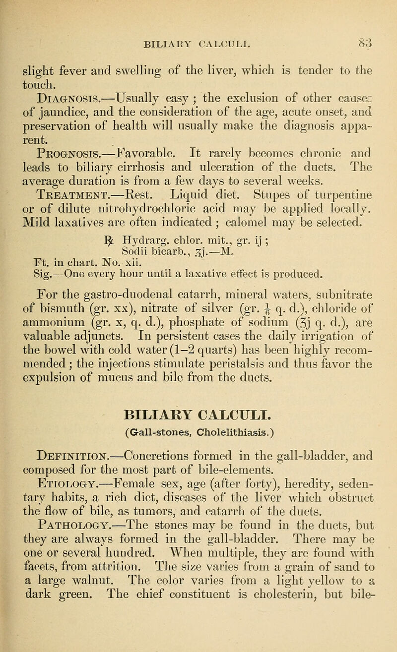 » BILIARY CALCULI. S3 slight fever and swelling of the liver, which is tender to the touch. Diagnosis.—Usually easy ; the exclusion of other caasec of jaundice, and the consideration of the age, acute onset, and preservation of health will usually make the diagnosis appa- rent. Prognosis.—Favorable. It rarely becomes chronic and leads to biliary cirrhosis and ulceration of the ducts. The average duration is from a few days to several weeks. Treatment.—Rest. Liquid diet. Stupes of turpentine or of dilute nitrohydrochloric acid may be applied locally. Mild laxatives are often indicated; calomel may be selected. ^ Hydrarg. chlor. mit., gr. ij ; Sodii bicarb., 3j.—M, Ft. in chart. No. xii. Sig.—One every hour until a laxative effect is produced. For the gastro-duodenal catarrh, mineral waters^ subnitrate of bismuth (gr. xx), nitrate of silver (gr. ^ q. d.), chloride of ammonium (gr. x, q. d.), phosphate of sodium (3j q. d.), are valuable adjuncts. In persistent cases the daily irrigation of the bowel with cold water (1-2 quarts) has been highly recom- mended ; the injections stimulate peristalsis and thus favor the expulsion of mucus and bile from the ducts. BILIARY CALCULI. (Gall-stones, Cholelithiasis.) Definition.—Concretions formed in the gall-bladder, and composed for the most part of bile-elements. Etiology.—Female sex, age (after forty), heredity, seden- tary habits, a rich diet, diseases of the liver which obstruct the flow of bile, as tumors, and catarrh of the ducts. Pathology.—The stones may be found in the ducts, but they are always formed in the gall-bladder. There may be one or several hundred. When multiple, they are found with facets, from attrition. The size varies from a grain of sand to a large walnut. The color varies from a light yellow to a dark green. The chief constituent is cholesterin, but bile-