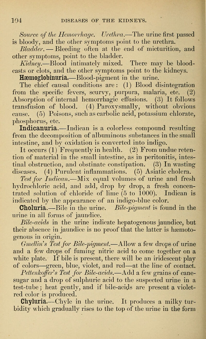 Source of the Hemorrhage. Urethra.—The urine first passed is bloody, and the other symptoms point to tlie urethra. Bladder. — Bleeding often at the end of micturition, and other symptoms, point to the bladder. Kidney.—Blood intimately mixed. There may be blood- casts or clots, and the other symptoms point to the kidneys. Haemoglobinuria.—Blood-pigment in the urine. The chief causal conditions are: (1) Blood disintegration from the specific fevers, scurvy, purpura, malaria, etc. (2) Absorption of internal hemorrhagic effusions. (3) It follows transfusion of blood. (4) Paroxysmally, without obvious cause. (5) Poisons, such as carbolic acid, potassium chlorate, phosphorus, etc. Indicanuria.—Indican is a colorless compound resulting from the decomposition of albuminous substances in the small intestine, and by oxidation is converted into indigo. It occurs (1) Frequently in health. (2) From undue reten- tion of material in the small intestine, as in peritonitis, intes- tinal obstruction, and obstinate constipation. (3) In wasting diseases. (4) Purulent inflammations. (5) Asiatic cholera. Test for Indican.—Mix equal volumes of urine and fresh hydrochloric acid, and add, drop by drop, a fresh concen- trated solution of chloride of lime (5 to 1000). Indican is indicated by the appearance of an indigo-blue color. Choluria.—Bile in the urine. Bile-pigment is found in the urine in all forms of jaundice. Bile-acids in the urine indicate hepatogenous jaundice, but their absence in jaundice is no proof that the latter is hsemoto- genous in origin. Gmellins Test for Bile-pigment.—Allow a few drops of urine and a few drops of fuming nitric acid to come together on a white plate. If bile is present, there will be an iridescent play of colors—green, blue, violet, and red—at the line of contact. PettenkoJfe7''s Test for Bile-acids.—Add a few grains of cane- sugar and a drop of sulphuric acid to the suspected urine in a test-tube; heat gently, and if bile-acids are present a violet- red color is produced. Chyluria.—Chyle in the urine. It produces a milky tur- bidity which gradually rises to the top of the urine in the form