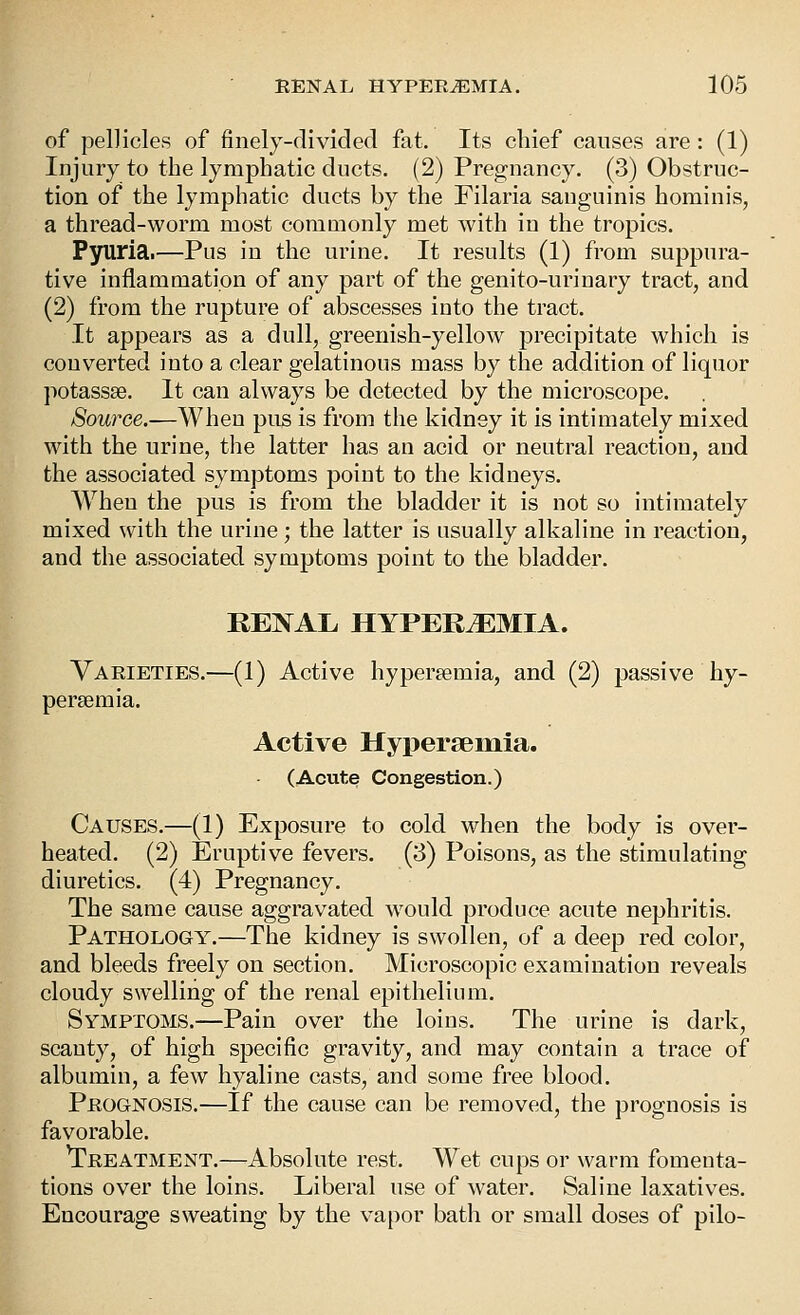 of pellicles of finely-divided fat. Its chief causes are : (1) Injury to the lymphatic ducts. (2) Pregnancy. (3) Obstruc- tion of the lymphatic ducts by the Filaria sanguinis hominis, a thread-worm most coniQionly met with in the tropics. P3niri3.'—Piis in the urine. It results (1) from suppura- tive inflammation of any part of the genito-urinary tract, and (2) from the rupture of abscesses into the tract. It appears as a dull, greenish-yellow precipitate which is converted into a clear gelatinous mass by the addition of liquor potassse. It can always be detected by the microscope. Source.—When pus is from the kidney it is intimately mixed with the urine, the latter has an acid or neutral reaction, and the associated symptoms point to the kidneys. When the pus is from the bladder it is not so intimately mixed with the urine; the latter is usually alkaline in reaction, and the associated symptoms point to the bladder. REI^AL HYPEREMIA. Varieties.—(1) Active hypersemia, and (2) passive hy- perajmia. Active Hypersemia. (Acute Congestion.) Causes.—(1) Exposure to cold when the body is over- heated. (2) Eruptive fevers. (3) Poisons, as the stimulating diuretics. (4) Pregnancy. The same cause aggravated would produce acute nephritis. Pathology.—The kidney is swollen, of a deep red color, and bleeds freely on section. Microscopic examination reveals cloudy swelling of the renal epithelium. Symptoms.—Pain over the loins. The urine is dark, scanty, of high specific gravity, and may contain a trace of albumin, a few hyaline casts, and some free blood. Prognosis.—If the cause can be removed, the prognosis is favorable. Treatment.—-Absolute rest. Wet cups or warm fomenta- tions over the loins. Liberal use of water. Saline laxatives. Encourage sweating by the vapor bath or small doses of pilo-