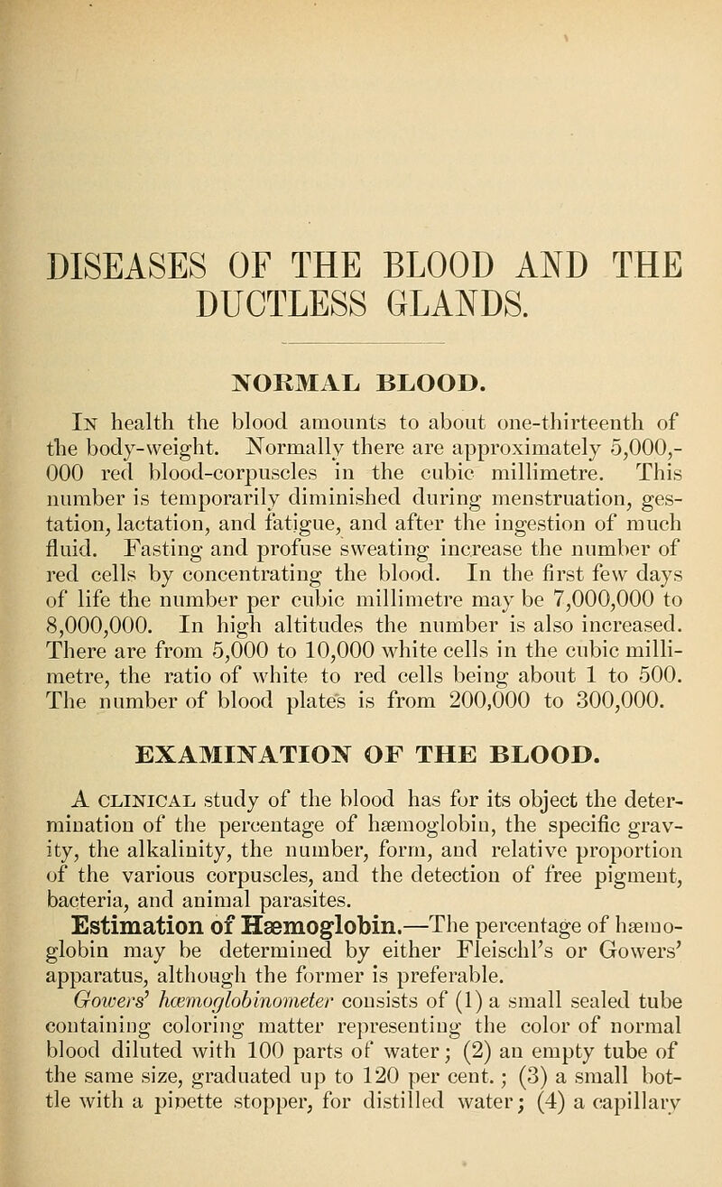 DISEASES OF THE BLOOD AND THE DUCTLESS GLANDS. NORMAL BLOOD. In health the blood amounts to about one-thirteenth of the body-weight. JSTormally there are approximately 5,000,- 000 red blood-corpuscles in the cubic millimetre. This number is temporarily diminished during menstruation, ges- tation, lactation, and fatigue, and after the ingestion of much fluid. Fasting and profuse sweating increase the number of red cells by concentrating the blood. In the first few days of life the number per cubic millimetre may be 7,000,000 to 8,000,000. In high altitudes the number is also increased. There are from 5,000 to 10,000 white cells in the cubic milli- metre, the ratio of white to red cells being about 1 to 500. The number of blood plates is from 200,000 to 300,000. EXAMINATION OF THE BLOOD. A CLINICAL study of the blood has for its object the deter- mination of the percentage of hsemoglobiu, the specific grav- ity, the alkalinity, the number, form, and relative proportion of the various corpuscles, and the detection of free pigment, bacteria, and animal parasites. Estimation of Haemoglobin.—The percentage of haemo- globin may be determined by either Fleischl's or Gowers' apparatus, although the former is preferable. Gowers' hcemoglohinometer consists of (1) a small sealed tube containing coloring matter representing the color of normal blood diluted with 100 parts of water; (2) an empty tube of the same size, graduated up to 120 per cent.; (3) a small bot- tle with a pipette stopper, for distilled water; (4) a capillary